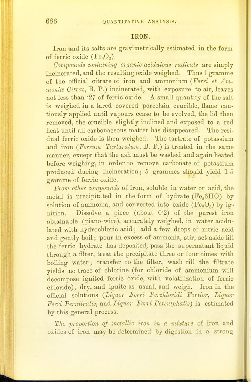 IRON. Iron and its salts are gravimetricallj estimated in tlie form of ferric oxide (FeoOg). Gompotmds containing organic acidttlous radicals are simply incinerated, and the resulting oxide weighed. Thus 1 gramme of the official citrate of iron and ammonium (Ferri et Am- monicB Citras, B. P.) incinerated, with exposui-e to air, leaves not less than '27 of ferric oxide. A small quantity of the salt is weighed in a tared covered porcelain crucible, flame cau- tiously applied until vapours cease to be evolved, the lid then removed, the crucible slightly inclined and exposed to a red heat until all carbonaceous matter has disappeared. The resi- dual ferric oxide is then weighed. The tartrate of potassium and iron (Ferrum Tartarahim, B. P.) is treated in the same manner, except that the ash must be washed and again heated before weighing, in order to remove carbonate of potassium produced during incineration; 5 grammes should yield 1'5 jrramme of ferric oxide. o From other covipoimds of iron, soluble in water or acid, the metal is precipitated in the form of hydrate (FcoGHO) by solution of ammonia, and converted into oxide (FcoOg) by ig- nition. Dissolve a piece (about 0'2) of the purest iron obtainable (piano-wire), accurately weighed, in water acidu- lated with hydrochloric acid ; add a few drops of nitric acid and gently boil; pour in excess of ammonia, stir, set aside till the ferric hydrate has deposited, pass the supernatant liquid through a filter, treat the precipitate three or four times with boiling water; transfer to the filter, wash till the filtrate yields no trace of chlorine (for chloride of ammonium will decompose ignited ferric oxide, with volatilization of ferric chloride), dry, and ignite as usual, and weigh. Iron in the official solutions (Liquor Ferri Perchloridi Fortior, Liquor Ferri Pernitratis, and Liquor Ferri Persulqihaiis) is estimated by this general process. T/te proportion of metallic iron in a mixture of iron and oxides of iron may be determined by digestion in a strong