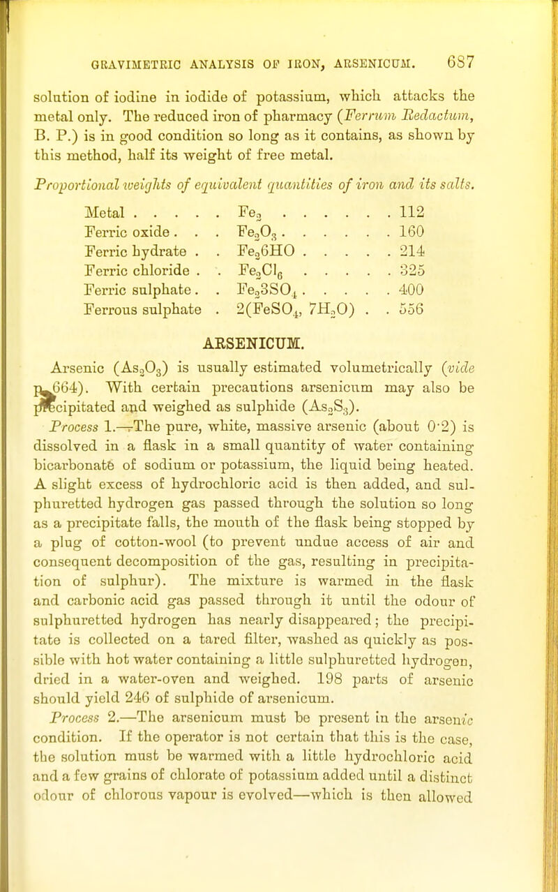 solution of iodine in iodide of potassium, wMch attacks the metal only. The reduced iron of pharmacy (Ferrum Redachom, B. P.) is in good condition so long as it contains, as shown by this method, half its weight of free metal. Proportional weights of equivalent f[uantities of iron and its salts. Metal Feo 112 Ferric oxide. . . FeoO, 160 Ferric hydrate . . FeaGHO 214 Ferric chloride . . FenCIg 325 Ferric sulphate. . FeoSSOj 400 Ferrous sulphate . 2(FeS0,i, 7H.0) . . 556 ARSENICUM. Arsenic (AsoOg) is usually estimated volumetrically (vide 1^564). With certain precautions arsenicum may also be jTOcipitated and weighed as sulphide (AsoSg). Frocess 1.—The pure, white, massive ai'senic (about 0'2) is dissolved in a flask in a small quantity of water containing bicarbonatfe of sodium or potassium, the liquid being heated. A slight excess of hydrochloric acid is then added, and sul- phuretted hydrogen gas passed through the solution so long as a precipitate falls, the mouth of the flask being stopped by a plug of cotton-wool (to prevent undue access of air and consequent decomposition of the gas, resulting in precipita- tion of sulphur). The mixture is warmed in the flask and carbonic acid gas passed through it until the odour of sulphuretted hydrogen has nearly disappeared; the precipi- tate is collected on a tared filter, washed as quickly as pos- sible with hot water containing a little sulphuretted hydrogen, dried in a water-oven and weighed. 198 parts of arsenic should yield 246 of sulphide of arsenicum. Process 2.—The arsenicum must be present in the arsemc condition. If the operator is not certain that this is the case, the solution must be warmed with a little hydrochloric acid and a few grains of chlorate of potassium added until a distinct odour of chlorous vapour is evolved—which is then allowed