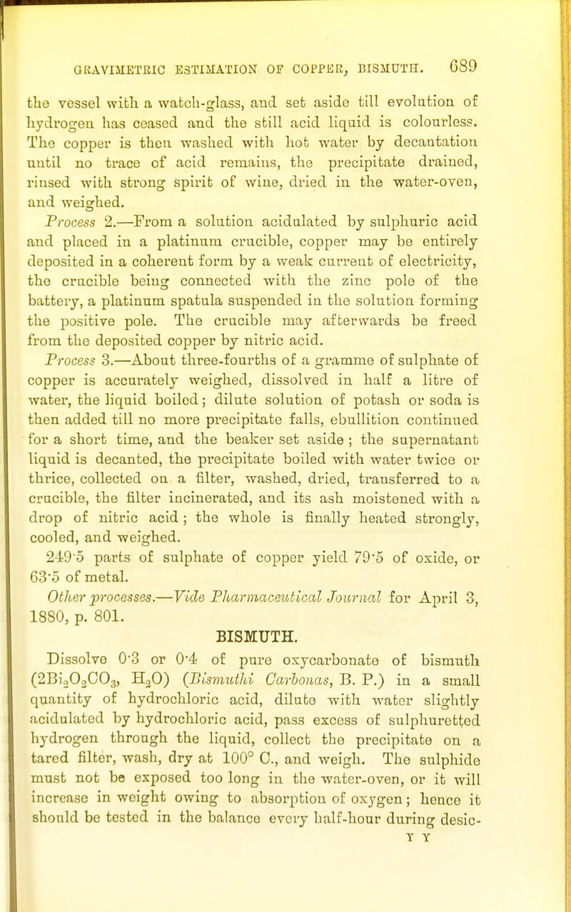 GRAVIMETRIC ESTIMATION OF COFPEKj BISMUTH. C89 the vessel witli a watch-glass, and set aside till evolution of hydrogen has ceased and the still acid liquid is colourless. The copper is then washed with hot water by decantation until no trace of acid remains, the precipitate drained, rinsed with strong spirit of wine, dried in the water-oven, and weighed. Process 2.—From a solution acidulated by sulphuric acid and placed in a platinum crucible, copper may be entirely deposited in a coherent form by a weak current of electricity, the crucible being connected with the zinc polo of the batteiy, a platinum spatula suspended in the solution forming the positive pole. The crucible may afterwards be freed from the deposited copper by nitric acid. Process 3.—About three-fourths of a gramme of sulphate of copper is accurately weighed, dissolved in half a litre of water, the liquid boiled; dilute solution of potash or soda is then added till no more precipitate falls, ebullition continued for a short time, and the beaker set aside ; the supernatant liquid is decanted, the precipitate boiled with water twice or thrice, collected on a filter, washed, dried, transferred to a crucible, the filter incinerated, and its ash moistened with a drop of nitric acid; the whole is finally heated strongly, cooled, and weighed. 249'5 parts of sulphate of copper yield 79'5 of oxide, or 635 of metal. Other processes.—Vide Pharmaceutical Journal for April 3, 1880, p. 801. BISMUTH. Dissolve 03 or 0'4 o£ pure oxycarbonate of bismnth (2Bio02C03, HjO) (BismutJd Oarhonas, B. P.) in a small quantity of hydrochloric acid, diluto with water slightly acidulated by hydrochloric acid, pass excess of sulphuretted hydrogen through the liquid, collect the precipitate on a tared filter, wash, dry at 100° C, and weigh. The sulphide must not be exposed too long in the water-oven, or it will increase in weight owing to absorption of oxygen; henco it should be tested in the balance every half-hour during desic-