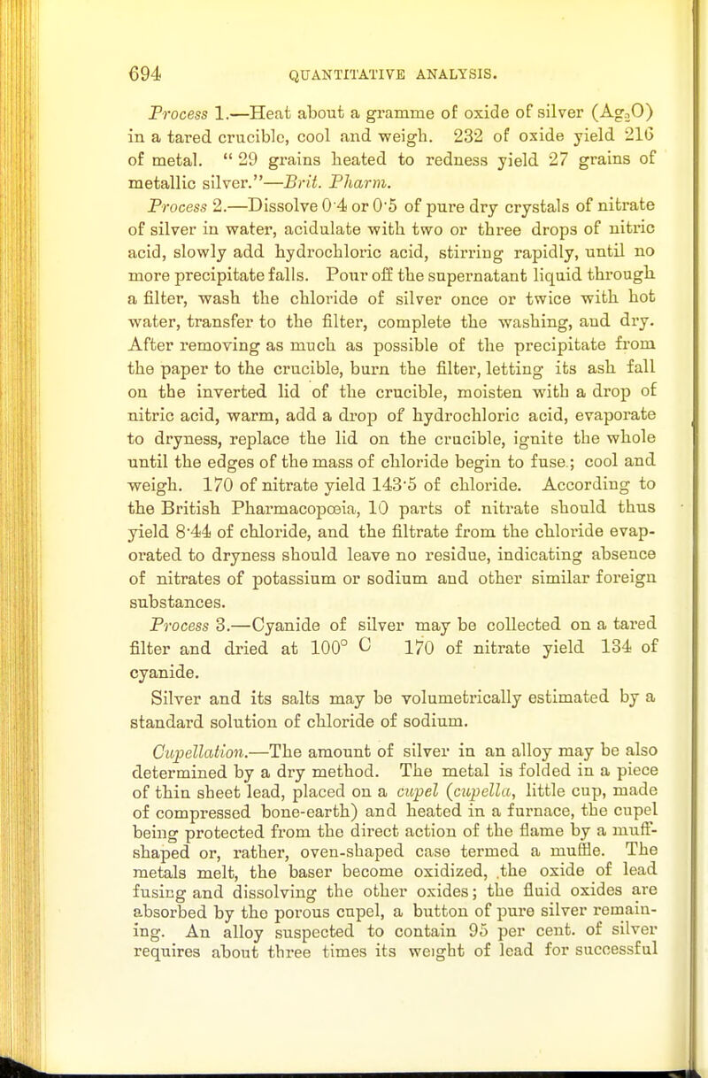 Frocess 1.—Heat about a gramme of oxide of silver (AgaO) in a tared crucible, cool and weigh. 232 of oxide yield 216 of metal.  29 grains heated to redness yield. 27 grains of metallic silver.—Brit. Fliarm. Frocess 2.—Dissolve 0 4 or 05 of pure dry crystals of nitrate of silver in water, acidulate with two or three drops of nitric acid, slowly add hydrochloric acid, stirring rapidly, untU no more precipitate falls. Pour off the supernatant liquid through, a filter, wash the chloride of silver once or twice with hot water, transfer to the filter, complete the washing, and dry. After removing as much as possible of the precipitate from the paper to the crucible, burn the filter, letting its ash fall on the inverted lid of the crucible, moisten with a drop of nitric acid, warm, add a drop of hydrochloric acid, evaporate to dryness, replace the lid on the crucible, ignite the whole until the edges of the mass of chloi'ide begin to fuse.; cool and weigh. 170 of nitrate yield 143'5 of chloride. According to the British Pharmacopoeia, 10 parts of nitrate should thus yield 8*44 of chloride, and the filtrate from the chloride evap- orated to dryness should leave no residue, indicating absence of nitrates of potassium or sodium and other similar foreign substances. Frocess 3.—Cyanide of sUver may be collected on a tared filter and dried at 100° C 170 of nitrate yield 134 of cyanide. Silver and its salts may be volumetrically estimated by a standard solution of chloride of sodium. CupellcUion.—The amount of silver in an alloy may be also determined by a dry method. The metal is folded in a piece of thin sheet lead, placed on a cupel (cupella, little cup, made of compressed bone-earth) and heated in a furnace, the cupel being protected from the direct action of the flame by a muff- shaped or, rather, oven-shaped case termed a muffle. The metals melt, the baser become oxidized, .the oxide of lead fusing and dissolving the other oxides; the fluid oxides are absorbed by the porous cupel, a button of pure silver remain- ing. An alloy suspected to contain 95 per cent, of silver requires about three times its weight of lead for successful