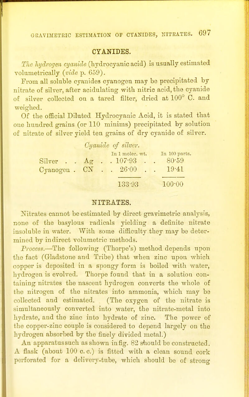 CYANIDES. The hydrogen cyanide (hydrocyanic acid) is usually estimated voliimetrically (vide p. 659). From all soluble cyanides cyanogen may bo precipitated by nitrate oE silver, after acidulating with nitric acid, the cyanide oE silver collected on a tared filter, dried afc 100° C. and weighed. Of the official Diluted Hydrocyanic Acid, it is stated that one hundred grains (or 110 minims) precipitated by solution of nitrate of silver yield ten grains of dry cyanide of silver. Cyanide of silver. Ill 1 molec. wt. In 100 parts. Silver . . Ag . . 107-93 . . 80-59 Cyanogen . ClSr . . 26-00 . . 19-41 1.33-93 100-00 NITRATES. [fTitrates cannot be estimated by direct gravimetric analj^sis, none of the basylous radicals yielding a definite nitrate insoluble in water. With some difficulty they may be deter- mined by indirect volumetric methods. Process.—The following (Thorpe's) method depends upon the fact (Gladstone and Tribe) that when zinc upon which copper is deposited in a spongy form is boiled with water, hydrogen is evolved. Thorpe found that in a solution con- taining nitrates the nascent hydrogen converts the whole of the nitrogen of the nitrates into ammonia, which may be collected and estimated. (The oxygen of the nitrate is simultaneously converted into water, the nitrate-metal into hydrate, and the zinc into hydrate of zinc. The power of the copper-zinc couple is considered to depend largely on the hydrogen absorbed by the finely divided metal.) An apparatussuch as shown in fig. 82 stiouldbe constructed. A flask (about 100 c. c.) is fitted with a clean sound cork perforated for a delivery-tube, which should bo of sti'ong