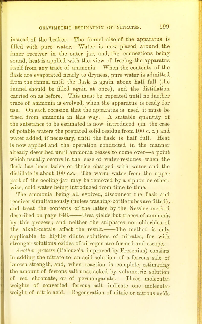 GlIAVIMETRIC ESTIMATION OP NITRATES. ()99 instead of the beaker. The funnel also of the apparatus is filled with pure water. Water is now placed around the inner receiver in the outer jar, and, the connections being sound, heat is applied with the view of freeing the apparatus itself from any trace of ammonia. When the contents of the flask are evaporated nearly to dryness, pure water is admitted from the funnel until the flask is again about half full (the funnel should be filled again at once), and the distillation carried on as before. This must be repeated until no further trace of ammonia is evolved, when the apparatus is ready for use. On each occasion that the apjoaratus is used it must be freed from ammonia in this way. A suitable quantity of the substance to be estimated is now introduced (in the case of potable waters the prepared solid residue from 100 c. c.) and water added, if necessary, until the flask is half full. Heat is now applied and the operation conducted in the manner already described until ammonia ceases to come over—a point which usually occurs in the case of water-residues when the flask has been twice or thrice charged with water and the distillate is about 100 c.c. The warm water from the upper part of the cooling-jar may be removed by a siphon or otlaer- wise, cold water being introduced from time to time. The ammonia being all evolved, disconnect the flask and receiver simultaneously (unless washing-bottle tubes are fitted), and treat the contents of the latter by the Nessler method described on page 648. Urea yields but traces of ammonia by this process ; and neither the sulphates nor chlorides of the alkali-metals affect the result. The method is only applicable to highly dilute solutions of nitrates, for with stronger solutions oxides of nitrogen are formed and escape. Another process (Pelouze's, improved by Fresenius) consists in adding the nitrate to an acid solution of a ferrous salt of known strength, and, when reaction is complete, estimating the amount of ferrous salt unattached by volumetric solution of red chromate, or of permanganate. Three molecular weights of converted ferrous salt indicate one molecular weight of nitric acid. Regeneration of nitric or nitrous acids