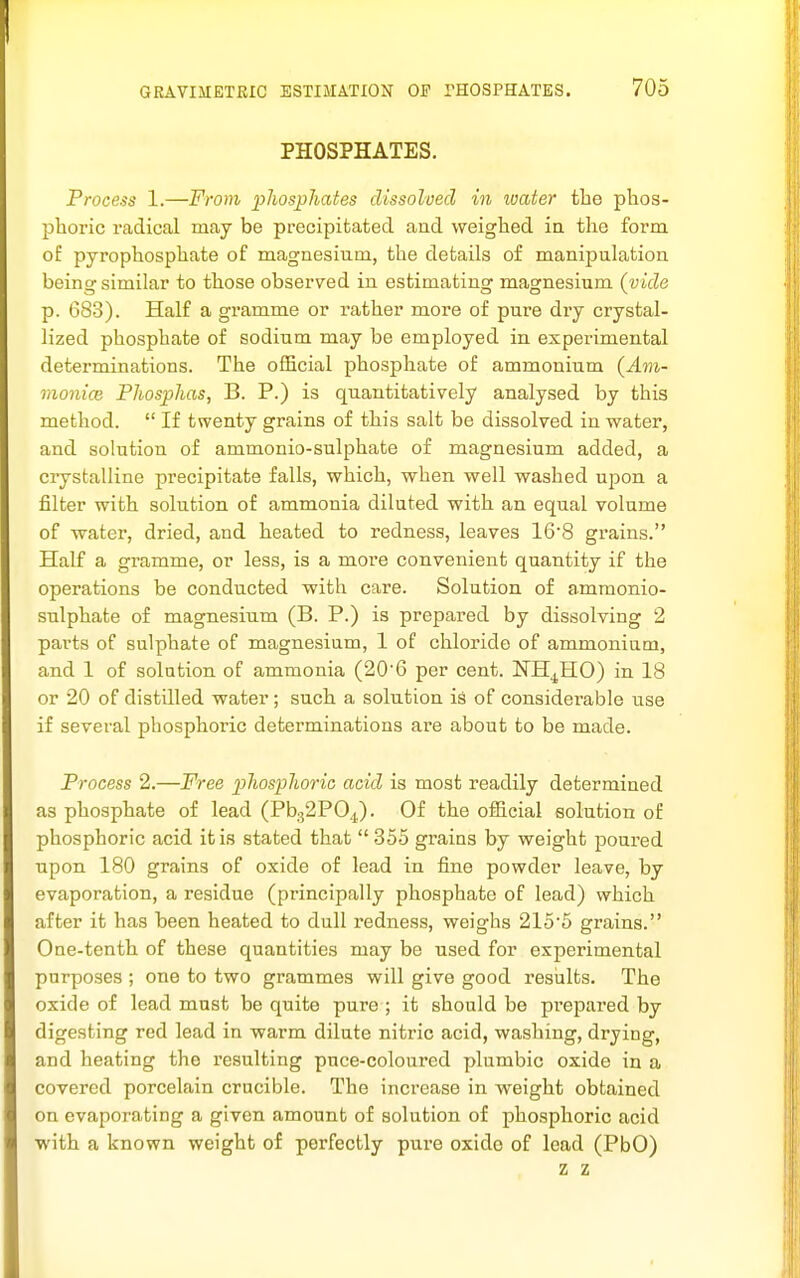 PHOSPHATES. Process 1.—From phosphates dissolved in water the phos- phoric radical may be precipitated and weighed ia the form of pyrophosphate of magnesium, the details of manipulation being similar to those observed in estimating magnesium (vide p. 683). Half a gramme or rather more of pure dry crystal- lized phosphate of sodium may be employed in experimental determinations. The official phosphate of ammonium {Am- raonice Phosphas, B. P.) is quantitatively analysed by this method. If twenty grains of this salt be dissolved in water, and solution of ammonio-sulphate of magnesium added, a crystalline precipitate falls, which, when well washed upon a filter with solution of ammonia dilated with an equal volume of water, dried, and heated to redness, leaves 16'8 grains. Half a gramme, or less, is a more convenient quantity if the operations be conducted with care. Solution of ammonio- sulphate of magnesium (B. P.) is prepared by dissolving 2 parts of sulphate of magnesium, 1 of chloride of ammonium, and 1 of solution of ammonia (20'6 per cent. NH^HO) in 18 or 20 of distilled water; such a solution is of considerable use if several phosphoric determinations are about to be made. Process 2.—Free phosphoric acid is most readily determined as phosphate of lead (Pb.32PO^). Of the official solution of phosphoric acid it is stated that 355 grains by weight poured upon 180 grains of oxide of lead in fine powder leave, by evaporation, a residue (principally phosphate of lead) which after it has been heated to dull redness, weighs 2155 grains. One-tenth of these quantities may be used for experimental purposes ; one to two grammes will give good resialts. The oxide of lead mast be quite pure ; it should be prepared by digesting red lead in warm dilate nitric acid, washing, drying, and heating the resulting pace-coloured plumbic oxide in a covered porcelain crucible. The increase in weight obtained on evaporating a given amount of solution of phosphoric acid with a known weight of perfectly pure oxide of lead (PbO) z z