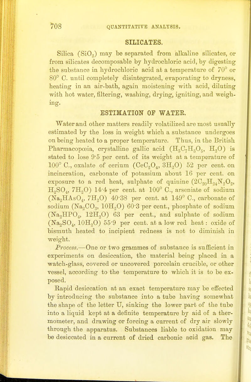 ^08 SILICATES. Silica (SiOo) may be separated from alkaline silicates, or from silicates decomposable by hydrochloric acid, by digesting the substance in hydrochloric acid at a temperature of 70° or 80° C. nnbil completely disintegrated, evaporating to dryness, heating in an air-bath, again moistening -with acid, diluting with hot water, filtering, washing, drying, igniting, and weigh- ing. ESTIMATION OP WATER. Water and other matters readily volatilized are most usually estimated by the loss in weight which a substance undergoes on being heated to a proper temperature. Thus, in the British Pharmacopoeia, crystalline gallic acid (H3C7H3O5, H3O) is stated to lose 9'5 per cent, of its weight at a temperature of 100° C, oxalate of cerium (OeCjO^, 3HoO) 52 per cent, on incineration, cai'bonate of potassium about 16 per cent, on exposure to a red heat, sulphate of quinine (2C2oH2^]Sr202, H2SO4, 7H3O) 14'4 per cent, at 100° C, arseniate of sodium (NajHAsO,^, 7H3O) 40-38 per cent, at 149° C, carbonate of sodium (Na3C03, IOH2O) 603 per cent., phosphate of sodium (Na2HP04, I2H2O) 63 per cent., and sulphate of sodium (NajSO^, IOH3O) 65'9 per cent, at a low red heat: oxide of bismuth heated to incipient redness is not to diminish in weight. Frocess.—One or two grammes of substance is sufiBcient in experiments on desiccation, the material being placed in a watch-glass, covered or uncovered porcelain crucible, or other vessel, according to the temperature to which it is to be ex- posed. Rapid desiccation at an exact temperature may be eflPected by introducing the substance into a tube having somewhat the shape of the letter U, sinking the lower part of the tube into a liquid kept afc a definite temperature by aid of a ther- mometer, and drawing or forcing a current of dry air slowly through the apparatus. Substances liable to oxidation may be desiccated in a current of dried carbonic acid gas. The