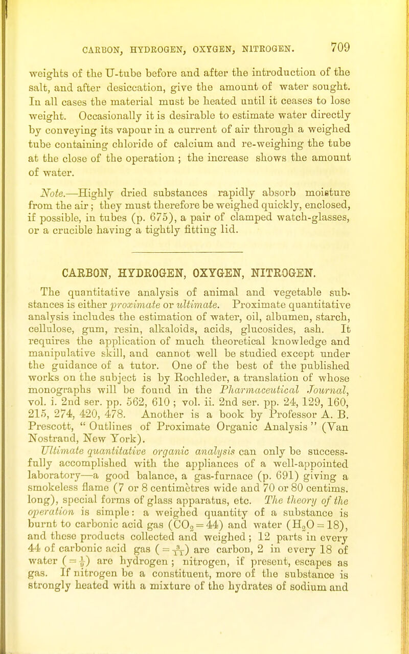 weiglits of the U-tube before and after the introduction of the salt, and after desiccation, give the amount of water sought. In all cases the material must be heated antil it ceases to lose weight. Occasionally it is desirable to estimate water directly by conveying its vapour in a current of air through a weighed tube containing chloride of calcium and re-weighing the tube at the close of the operation ; the increase shows the amount of water. Note.—Highly dried substances rapidly absorb moisture from the air; they must therefore be weighed quickly, enclosed, if possible, in tubes (p. 675), a pair of clamped watch-glasses, or a crucible having a tightly fitting lid. CAEBON, HYDROGEN, OXYGEN, NITROGEN. The quantitative analysis of animal and vegetable sub- stances is either proximate or ultimate. Proximate quantitative analysis includes the estimation of water, oil, albumen, starch, cellulose, gum, resin, alkaloids, acids, glucosides, ash. It requires the application of much theoretical knowledge and manipulative skill, and cannot well be studied except under the guidance of a tutor. One of the best of the published works on the subject is by Rochleder, a ti-anslation of whose monographs will be found in the Pharmaceutical Journal, vol. i. 2nd ser. pp. 662, 610 ; vol. ii. 2nd ser. pp. 24,129, 160, 21,5, 274, 420, 478. Another is a book by Professor A. B. Prescott,  Outlines of Proximate Organic Analysis  (Van Nostrand, New Tork), Ultimate quantitative organic analysis can only be success- fully accomplished with the appliances of a well-appointed laboratory—a good balance, a gas-furnace (p. 691) giving a smokeless flame (7 or 8 centimetres wide and 70 or 80 centims. long), special forms of glass apparatus, etc. The theory of the operation is simple: a weighed quantity of a substance is burnt to carbonic acid gas (000 = 44) and water (H20 = 18), and these products collected and weighed ; 12 parts in every 44 of carbonic acid gas ( = ^) are carbon, 2 in every 18 of water { — \) are hydrogen ; nitrogen, if present, escapes as gas. If nitrogen be a constituent, more of the substance is strongly heated with a mixture of the hydrates of sodium and