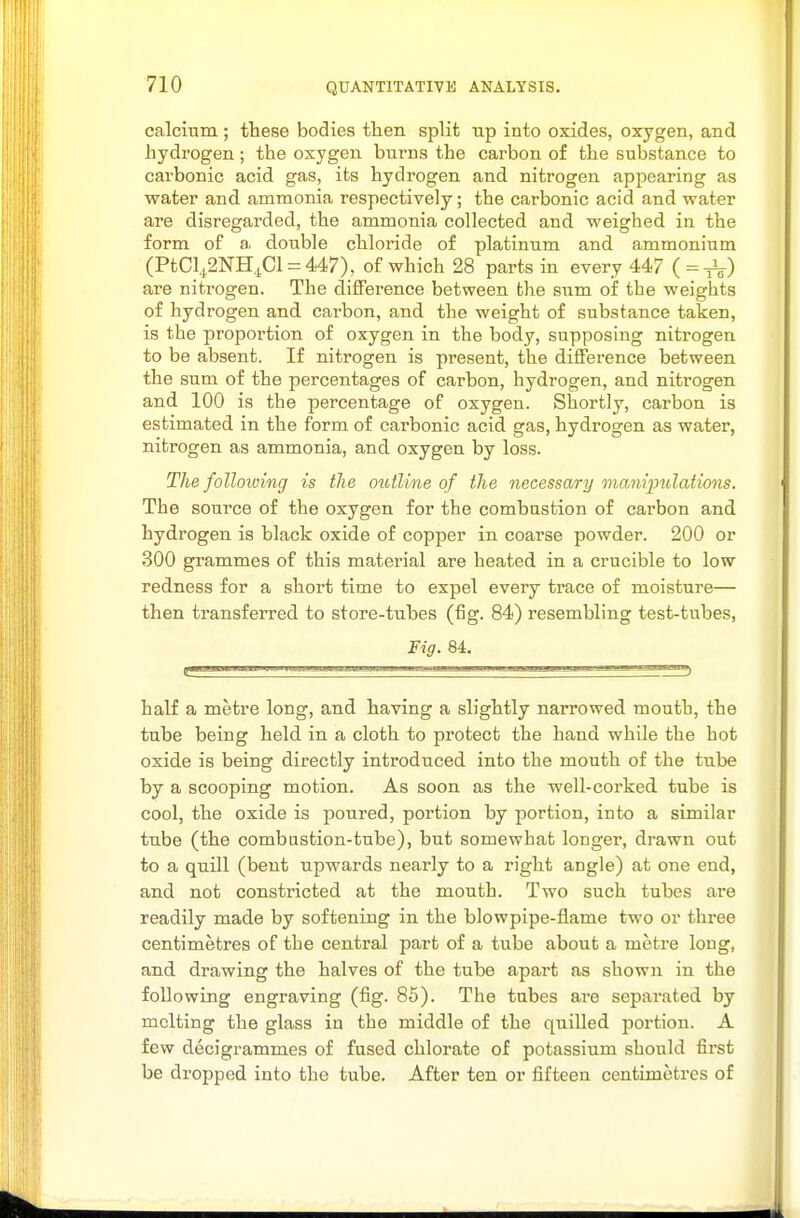 calcium ; these bodies tten split up into oxides, oxygen, and hydrogen; the oxygen burns the carbon of the substance to carbonic acid gas, its hydrogen and nitrogen appearing as water and ammonia respectively; the carbonic acid and water are disregarded, the ammonia collected and weighed in the form of a double chloride of platinum and ammonium (PtCl4,2NH,^Cl = 447), of which 28 parts in every 447 ( = are nitrogen. The difference between the sum of the weights of hydrogen and carbon, and the weight of substance taken, is the proportion of oxygen in the body, supposing nitrogen to be absent. If nitrogen is present, the difference between the sum of the percentages of carbon, hydrogen, and nitrogen and 100 is the percentage of oxygen. Shortly, carbon is estimated in the form of carbonic acid gas, hydrogen as water, nitrogen as ammonia, and oxygen by loss. The folloiving is the oiotline of the necessary maniimlations. The source of the oxygen for the combustion of carbon and hydrogen is black oxide of copper in coarse powder. 200 or 300 grammes of this material are heated in a crucible to low redness for a short time to expel every trace of moisture— then transferred to store-tubes (fig. 84) resembling test-tubes, lig. 84. half a metre long, and having a slightly narrowed mouth, the tube being held in a cloth to protect the hand while the hot oxide is being directly introduced into the mouth of the tube by a scooping motion. As soon as the well-corked, tube is cool, the oxide is poured, portion by portion, into a similar tube (the combustion-tube), but somewhat longer, drawn out to a quill (bent upwards nearly to a right angle) at one end, and not constricted at the mouth. Two such tubes are readily made by softening in the blowpipe-flame two or three centimetres of the central part of a tube about a metre long, and drawing the halves of the tube apart as shown in the following engraving (fig. 85). The tubes are separated by melting the glass in the middle of the quilled portion. A few decigrammes of fused chlorate of potassium should first be dropped into the tube. After ten or fifteen centimetres of