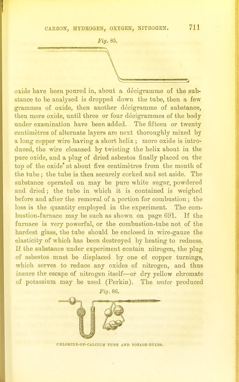 Fig. 85. oxide have been poared in, about a decigramme of tbe sub- stance to be analysed is dropped down the tube, then a few grammes of oxide, then another decigramme of substance, then more oxide, until three or four decigrammes of the body under examination have been added. The fifteen or twenty- centimetres of alternate layers are next thoroughly mixed by a long copper wire having a short helix ; more oxide is intro- duced, the wire cleansed by twisting the helix about in the pure oxide, and a plug of dried asbestos finally placed on the top of the oxide' at about five centimetres from the mouth of the tube ; the tube is then securely corked and set aside. The substance operated on may be pure white sugar, powdered and dried; the tube in which it is contained is weighed before and after the removal of a portion for combustion ; the loss is the quantity employed in the experiment. The com- bustion-furnace may be such as shown on page 691. If the furnace is very powerful, or the combustion-tube not of the hardest glass, the tube should be enclosed in wire-gauze the elasticity of which has been destroyed by heating to redness. If the substance under experiment contain nitrogen, the plug of asbestos must be displaced by one of copper turnings, which serves to reduce any oxides of nitrogen, and thus insure the escape of nitrogen itself—or dry yellow chromate of potassium may be used (Perkin). The water produced Fig. 86. CKLOBIDB-OF-OALCIUM TCBK AND POTASn-BnLBS.