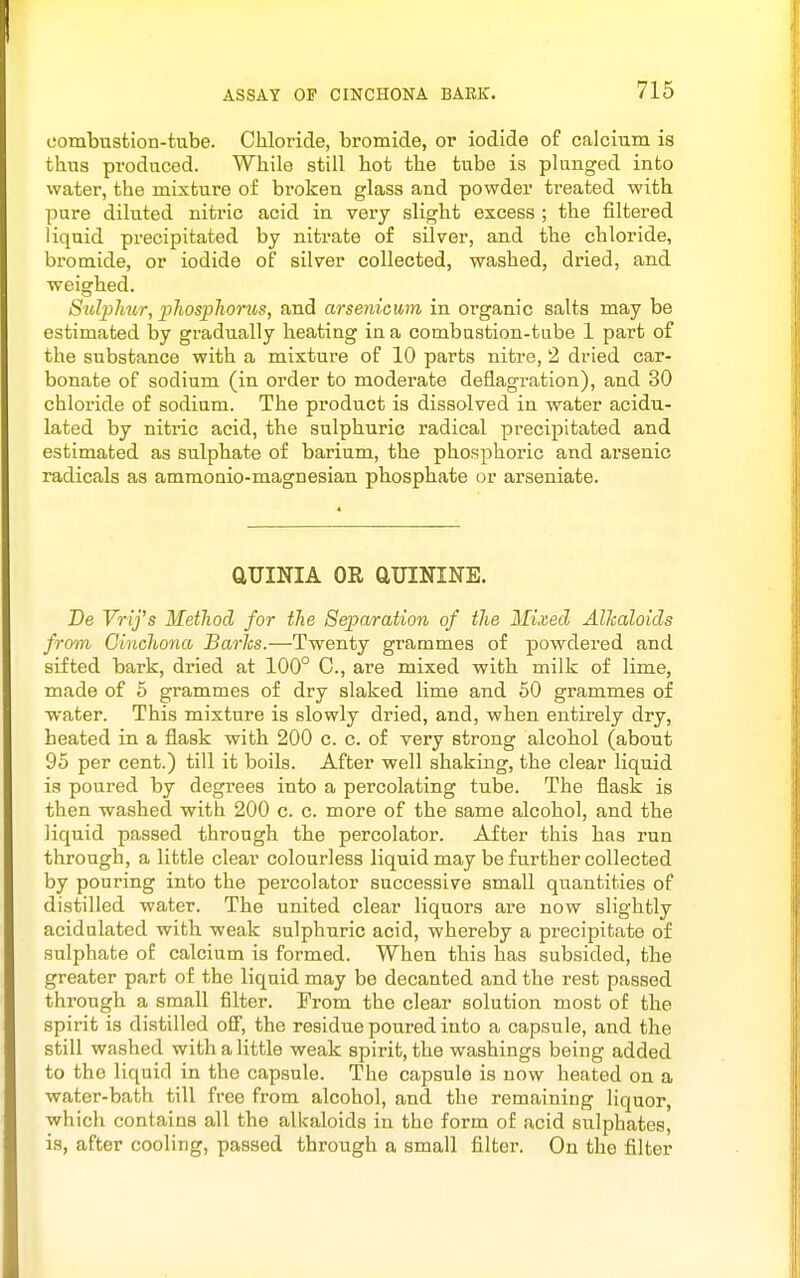 combusfcion-tube. Chloride, bromide, or iodide of calcium is thus produced. While still hot the tube is plunged into water, the mixture of broken glass and powder treated with pure diluted nitric acid in very slight excess ; the filtered liquid precipitated by niti-ate of silver, and the chloride, bromide, or iodide of silver collected, washed, dried, and weighed. Sulplmr, phospJwrus, and arsenicmi in organic salts may be estimated by gradually heating in a combustion-tube 1 part of the substance with a mixture of 10 parts nitre, 2 dried car- bonate of sodium (in order to moderate deflagration), and 30 chloride of sodium. The product is dissolved in water acidu- lated by nitric acid, the sulphuric radical precipitated and estimated as sulphate of barium, the phosphoric and arsenic radicals as ammonio-magnesian phosphate or arseniate. aUINIA OR aUININE. Be Vrifs Method for the Separation of the Mixed Alkaloids from Cinchona Barks.—Twenty grammes of powdered and sifted bark, dried at 100° C, are mixed with milk of lime, made of 6 grammes of dry slaked lime and 60 grammes of water. This mixture is slowly dried, and, when entirely dry, heated in a flask with 200 c. c. of very strong alcohol (about 95 per cent.) till it boils. After well shaking, the clear liquid is poured by degrees into a percolating tube. The flask is then washed with 200 c. c. more of the same alcohol, and the liquid passed through the percolator. After this has run through, a little clear colourless liquid may be further collected by pouring into the pei'colator successive small quantities of distilled water. The united clear liquors are now slightly acidulated with weak sulphuric acid, whereby a precipitate of sulphate of calcium is formed. When this has subsided, the greater part of the liquid may be decanted and the rest passed through a small filter. From the clear solution most of the spirit is distilled off, the residue poured into a capsule, and the still washed with a little weak spirit, the washings being added to the liquid in the capsule. The capsule is now heated on a water-bath till free from alcohol, and the remaining liquor, which contains all the alkaloids in the form of acid sulphates, is, after cooling, passed through a small filter. On the filter
