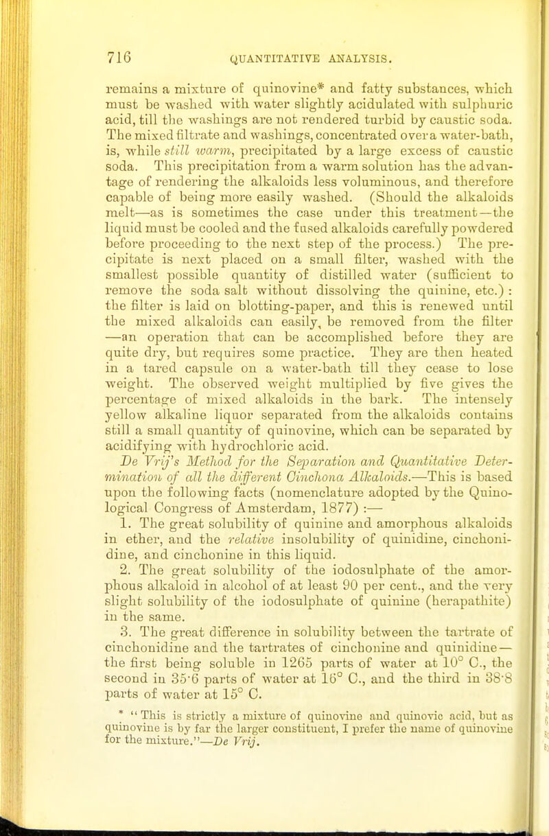 remains a mixtui'e of quinovine* and fatty substances, which must be washed with water slightly acidulated with sulphuric acid, till the washings ai'e not rendered turbid by caustic soda. The mixed filtrate and washings, concentrated over a water-bath, is, while still warm, precipitated by a large excess of caustic soda. This precipitation from a warm solution has the advan- tage of rendering the alkaloids less voluminous, and therefore capable of being more easily washed. (Should the alkaloids melt—as is sometimes the case under this treatment—the liquid must be cooled and the f ased alkaloids carefully powdered before proceeding to the next step of the process.) The pre- cipitate is next placed on a small filter, washed with the smallest possible quantity of distilled water (sufficient to remove the soda salt without dissolving the quinine, etc.) : the filter is laid on blotting-paper, and this is renewed until the mixed alkaloids can easily, be removed from the filter —an operation that can be accomplished before they are quite dry, but requires some practice. They are then heated in a tared capsule on a water-bath till they cease to lose weight. The observed weight multiplied by five gives the percentage of mixed alkaloids in the bark. The intensely yellow alkaline liquor separated from the alkaloids contains still a small quantity of quinovine, which can be sepai'ated by acidifying with hydrochloric acid. De Vrij's Method for the Separation and Quantitative Deter- mination of all the different Cinchona Alkaloids.—This is based upon the following facts (nomenclature adopted by the Quino- logical Congress of Amsterdam, 1877) :— 1. The great solubility of quinine and amorphous alkaloids in ether, and the relative insolubility of quinidine, cinchoni- dine, and cinchonine in this liquid. 2. The great solubility of the iodosulphate of the amor- phous alkaloid in alcohol of at least 90 per cent., and the very slight solubility of the iodosulphate of quinine (herapathite) in the same. .3. The great difference in solubility between the tartrate of cinchonidine and the tartrates of cinchonine and quinidine — the first being soluble in 1265 parts of water at 10° C, the second in 356 parts of water at 16° C, and the third in 388 parts of water at 15° 0. * This is strictly a mixture of quinovine and quinovic acid, but as • quinoviue is by far the larger coustitueut, I prefer the name of quinoviue for the mixtiu-e.—De Vrij.