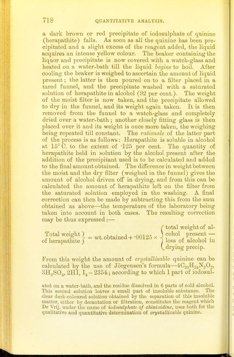 a dark brown or red precipitate of iodosulphafce of quinine (herapatliifce) falls. As soon as all the quinine has been pre- cipitated and a slight excess of the reagent added, the liquid acquires an intense yellow colour. The beaker containing the liquor and precipitate is now covered with a watch-glass and heated on a water-bath tiU the liquid begins to boil. After cooling the beaker is weighed to ascertain the amount of liquid present; the latter is then poured on to a filter placed in a tared funnel, and the precipitate washed with a saturated solution of herapathite in alcohol (92 per cent.). The weight of the moist filter is now taken, and the precipitate allowed to dry in the funnel, and its weight again taken. It is then removed from the funnel to a watch-glass and completely dried over a water-bath ; another closely fitting glass is then placed over it and its weight is once more taken, the weighing being repeated till constant. The rationale of the latter part of the process is as follows: Herapathite is soluble in alcohol at 16° 0. to the extent of 125 per cent. The quantity of herapathite held in solution by the alcohol present after the addition of the precipitant used is to be calculated and added to the final amount obtained. The difference in weight between the moist and the dry filter (weighed in the funnel) gives the amount of alcohol driven off in drying, and from this can be calculated the amount of herapathite left on the filter from the saturated solution employed in the washing. A final correction can then be made by subtracting this from the sum obtained as above—the temperature of the laboratory being taken into account in both cases. The resulting correction may be thus expressed:— r total weight of al- Total weight 7 i. i ^ ■ j , .nmoK i cohol present — of herapathite j = wt. obtained-f00125 x j ^^^^^ ^^^^^^^^ (^drying precip. From this weight the amount of crystallizahle quinine can be calculated by the use of Jorgensen's formula—4CooH24xf202, 3H2SO4, 2HI, I4 = 2354; according to which 1 part of iodosul- ated on a water-bath, and the residue dissolved in 6 parts of cold alcohol. This second solution leaves a small part of insoluble substance. The clear dark-coloured solution obtained by the sepaititiou of this insoluble raatter, either by decautation or filtration, constitutes the reageut which De Vrij, under the name of iodosulphate of chinioidine, uses both for the qualitative and quantitative determination of crystallizahle quinine.