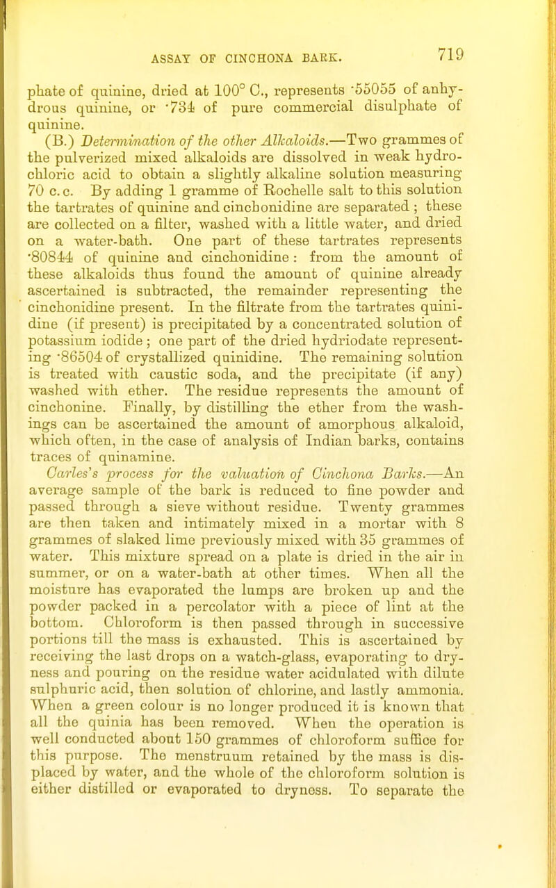 pliate of quinine, dried at 100° C, represents -65055 of anhy- drous quinine, or -731 of pure commercial disulphate of quinine. (B.) Determination of the other Allcaloids.—Two grammes of the pulverized mixed alkaloids are dissolved in weak hydro- chloric acid to obtain a slightly alkaline solution measuring 70 c. c. By adding 1 gramme of Rochelle salt to this solution the tartrates of quinine and cinchonidine are separated ; these are collected on a filter, washed with a little water, and dried on a water-bath. One part of these tartrates represents •80844 of quinine and cinchonidine: from the amount of these alkaloids thus found the amount of quinine already ascertained is subtracted, the remainder representing the cinchonidine present. In the filtrate from the tartrates quini- dine (if present) is precipitated by a concentrated solution of potassium iodide ; one part of the dried hydriodate represent- ing 86504 of crystallized quinidine. The remaining solution is treated with caustic soda, and the precipitate (if any) washed with ether. The residue represents the amount of cinchonine. Finally, by distilUng the ether from the wash- ings can be ascertained the amount of amorphous alkaloid, which often, in the case of analysis of Indian barks, contains traces of quinamine. Oarles's process for the valuation of Cinchona BarJcs.—An average sample of the bark is reduced to fine powder and passed through a sieve without residue. Twenty grammes are then taken and intimately mixed in a mortar with 8 grammes of slaked lime previously mixed with 35 grammes of water. This mixture spread on a plate is dried in the air in summer, or on a water-bath at other times. When all the moisture has evaporated the lumps are broken up and the powder packed in a percolator with a piece of lint at the bottom. Chloroform is then passed through in successive portions till the mass is exhausted. This is ascertained by receiving the last drops on a watch-glass, evaporating to dry- ness and pouring on the residue water acidulated with dilute sulphuric acid, then solution of chlorine, and lastly ammonia. When a green colour is no longer produced it is known that all the quinia has been removed. When the operation is well conducted about 150 grammes of chloroform suffice for this purpose. The menstruum retained by the mass is dis- placed by water, and the whole of the chloroform solution is either distilled or evaporated to dryness. To separate the