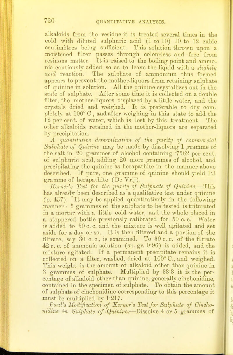alkaloids from fclie residue ifc is treated several times in the cold with diluted sulphuric acid (1 to 10) 10 to 12 cubic centimetres being sufficient. This solution thrown upon a moistened filter passes through colourless and free from resinous matter. It is raised to the boiling point and ammo- nia cautiously added so as to leave the liquid with a sliglitly acid reaction. The sulphate of ammonium thus formed appears to pi^event the mother-liquors from retaining sulphate of quinine in solution. All the quinine crystallizes out in the state of sulphate. After some time it is collected on a double filter, the mother-liquors displaced by a little water, and the crystals dried and weighed. It is preferable to dry com- pletely at 100° C, and after weighing in this state to add the 12 per cent, of water, which is lost by this treatment. The other alkaloids retained in the mother-liquors are separated by precipitation. A quantitative determination of the purity of commercial Sulphate of Quinine may be made by dissolving 1 gramme of the salt in 20 grammes of alcohol containing '7562 per cent, of sulphuric acid, adding 20 more grammes of alcohol, aud pi'ecipitating the quinine as herapathite in the manner above described. If pure, one gramme of quinine should yield 1'3 gramme of herapathite (De Vrij). Kerner's Test for the purity of Sulphate of Quinine.—This has already been described as a qualitative test under quinine (p. 457). It may be applied quantitatively in the following manner : 6 grammes of the sulphate to be tested is triturated in a mortar with a little cold water, aud the whole placed in a stoppered, bottle previously calibrated for 60 c. c. Water is added to 50 c. c. and the mixture is well agitated and set aside for a day or so. It is then filtered and a portion of the filtrate, say 30 c. c, is examined. To 30 c. c. of the filtrate 42 c. c. of ammonia solution (sp. gr. 0'96) is added, and the mixture agitated. If a permanent precipitate remains it is collected on a filter, washed, dried at 100° C, and weighed. This weight is the amount of alkaloid other than quinine in 3 grammes of sulphate. Multiplied by 33'3 it is the pei'- centage of alkaloid other than quinine, generally cinchonidine, contained in the specimen of sulphate. To obtain the amount of sulphate of cinchonidine corresponding to this percentage it must be multiplied by 1-217. PauVs Modification of Kerner's Test for Sulphate of Cincho- nidine in Sulphate of Quinine,—Dissolve 4 or 5 grammes of