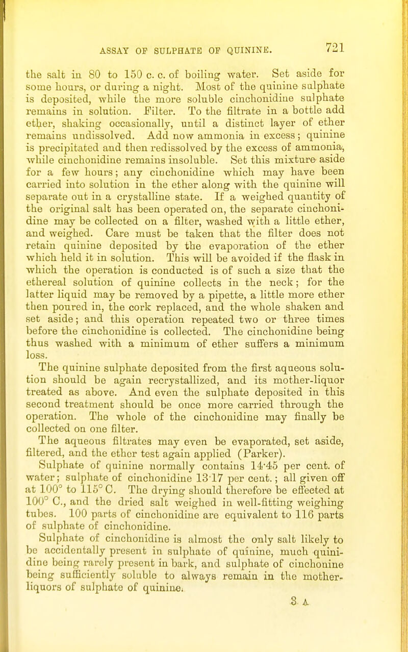 ASSAY OF SULPHATf; 01 QUININE. the salt in 80 to 150 c. c. of boiling water. Set aside for some hours, or during a night. Most of the quinine sulphate is deposited, while the more soluble cinchonidine sulphate remains in solution, i'ilter. To the filtrate in a bottle add ether, shaking occasionally, until a distinct layer of ether remains undissolved. Add now ammonia in excess; quinine is precipitated and then redissolved by the excess of ammonia, while cinchonidine remains insoluble. Set this mixture aside for a few hours; any cinchonidine which may have been carried into solution in the ether along with the quinine will separate out in a crystalline state. If a weighed quantity of the original salt has been operated on, the separate cinchoni- dine may be collected on a filter, washed with a little ether, and weighed. Care must be taken that the filter does not retain quinine deposited by the evaporation of the ether which held it in solution. This will be avoided if the flask in which the operation is conducted is of such a size that the ethereal solution of quinine collects in the neck; for the latter liquid may be removed by a pipette, a little more ether then poured in, the cork replaced, and the whole shaken and set aside; and this operation repeated two or three times before the cinchonidine is collected. The cinchonidine being thus washed with a minimum of ether suffers a minimum loss. The quinine sulphate deposited from the first aqueous solu- tion should be again recrystallized, and its mother-liquor treated as above. And even the sulphate deposited in this second treatment should be once more carried through the operation. The whole of the cinchonidine may finally be collected on one filter. The aqueous filtrates may even be evaporated, set aside, filtered, and the ether test again applied (Parker). Sulphate of quinine normally contains 1445 per cent, of water; sulphate of cinchonidine 1317 per cent.; all given off at 100° to 115° C. The drying should therefore be effected at 100° C, and the dried salt weighed in well-fitting weighing tubes. 100 parts of cinchonidine are equivalent to 116 parts of sulphate of cinchonidine. Sulphate of cinchonidine is almost the only salt likely to bo accidentally present in sulphate of quiuine, much quini- dine being rarely present in bark, and sulphate of cinchonine being sufficiently soluble to always remain in the mother^ liquors of sulphate of quininCi 3 A