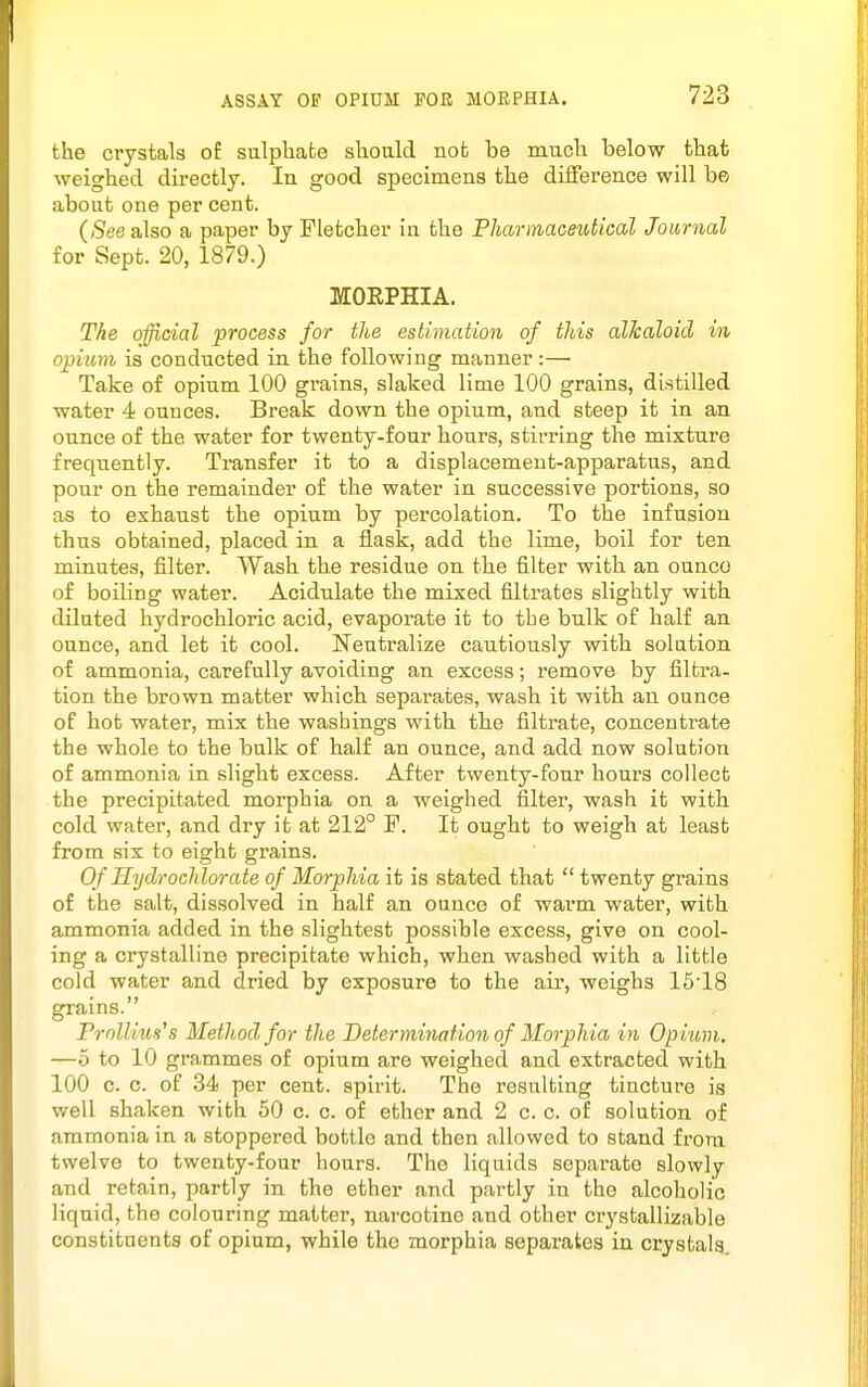 ASSAY OF OPIUM FOR MORPHIA. the crystals of sulphate should not be much below that weighed dh-ectly. In good specimens the difference will be about one per cent. {See also a paper by Fletcher in the PJiartnaceiUical Journal for Sept. 20, 1879.) MOEPHIA. The o^cial process for the estimation of this alkaloid in opium is conducted in the following manner :— Take of opium 100 grains, slaked lime 100 grains, distilled water 4 ounces. Break down the opium, and steep it in an ounce of the water for twenty-four hours, stirring the mixture frequently. Transfer it to a displacement-apparatus, and pour on the remainder of the water in successive portions, so as to exhaust the opium by percolation. To the infusion thus obtained, placed in a flask, add the lime, boil for ten minutes, filter. Wash the residue on the filter with an ounco of boiling water. Acidulate the mixed filtrates slightly with diluted hydrochloric acid, evaporate it to the bulk of half an ounce, and let it cool. Neutralize cautiously with solution of ammonia, carefully avoiding an excess; remove by filtra- tion the brown matter which separates, wash it with an ounce of hot water, mix the washings with the filtrate, concentrate the whole to the bulk of half an ounce, and add now solution of ammonia in slight excess. After twenty-four hours collect the precipitated morphia on a weighed filter, wash it with cold water, and dry it at 212° F. It ought to weigh at least from six to eight grains. Of Hydroclilorate of Morphia it is stated that  twenty grains of the salt, dissolved in half an ounce of warm water, with ammonia added in the slightest possible excess, give on cool- ing a crystalline precipitate which, when washed with a little cold water and dried by exposure to the air, weighs 15'18 grains. Frollius's Method for the Determination of Morphia in Opium. —5 to 10 grammes of opium are weighed and extracted with 100 c. c. of 34 per cent, spirit. The resulting tincture is well shaken with 50 c. c. of ether and 2 c. c. of solution of ammonia in a stoppered bottle and then allowed to stand from twelve to twenty-four hours. The liquids separate slowly and retain, partly in the ether and partly in the alcoholic liquid, the colouring matter, narcotine and other crystallizable constituents of opium, while the morphia sepai'ates in crystals.