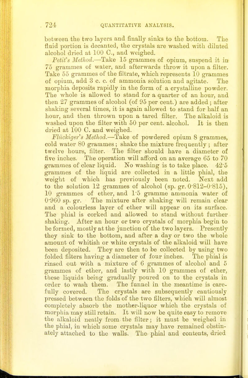 between the two layers and finally sinks to the bottom. The fluid portion is decanted, the crystals are washed with diluted alcohol dried at 100 C, and weighed. Petit's Method.—^Take 15 grammes of opium, suspend it in 75 grammes of water, and afterwards throw it upon a filter. Take 55 grammes of the filti-ate, which represents 10 grammes of opium, add 3 c. c. of ammonia solution and agitate. The morphia deposits rapidly in the form of a crystaUine powder. The whole is allowed to stand for a quarter of an hour, and then 27 grammes of alcohol (of 95 per cent.) are added ; after shaking several times, it is again allowed to stand for half an hour, and then thrown upon a tared filter. The alkaloid is washed upon the filter with 50 per cent, alcohol. It is then dried at 100 C. and weighed. Fliichiger's Method.—Take of powdered opium 8 grammes, cold water 80 grammes ; shake the mixture frequently ; after twelve hours, filter. The filter should have a diameter of five inches. The operation will afibrd on an average 65 to 70 grammes of clear liquid. No washing is to take place. 42'5 grammes of the liquid are collected in a little phial, the weight of which has previously been noted. Next add to the solution 12 grammes of alcohol (sp. gr. 0'812-0'815), 10 grammes of ether, and 1'5 gramme ammonia water of 0960 sp. gr. The mixture after shaking will remain clear and a colourless layer of ether will appear on its surface. The phial is corked and allowed to stand without further shaking. After an hour or two crystals of morphia begin to be formed, mostly at the junction of the two layers. Presently they sink to the bottom, and after a day or two the whole amount of whitish or white crystals of the alkaloid will have been dejDosited. They are then to be collected by using two folded filters having a diameter of four inches. The phial is rinsed out with a mixture of 6 grammes of alcohol and 5 grammes of ether, and lastly with 10 grammes of ether, these liquids being gradually jDOured on to the crystals in order to wash them. The funnel in the meantime is care- fully covered. The crystals are subsequently cautiously pressed between the folds of the two filters, which will almost completely absorb the mother-liquor which the crystals of morphia may still retain. It will now be quite easy to remove the alkaloid neatly from the filter; it must be weighed in the phial, in which some crystals may have remained obstin- ately attached to the walls. The phial and contents, dried