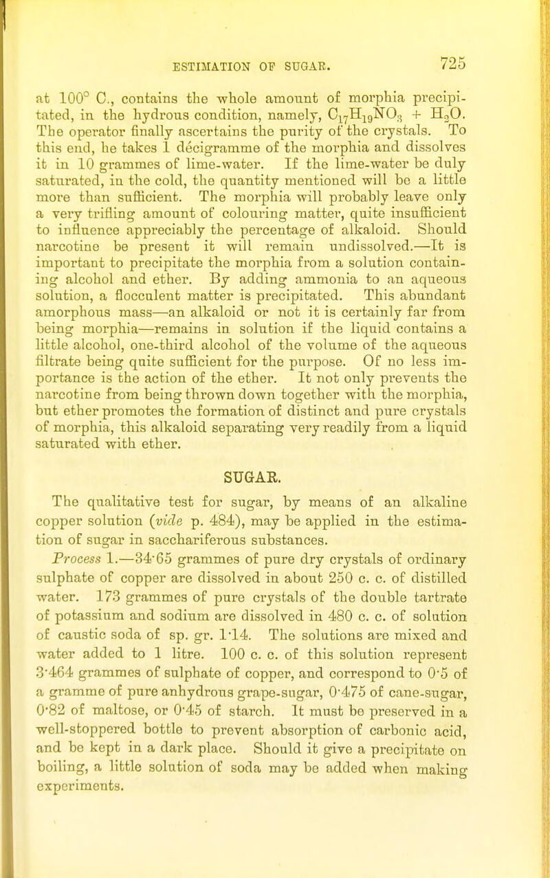 at 100° C, contains the -whole amount of morphia precipi- tated, in the hydrous condition, namely, C|yH;j9N03 + H3O. The operator finally ascertains the purity of the crystals. To this end, he takes 1 decigramme of the morphia and dissolves it in 10 grammes of lime-water. If the lime-water be duly saturated, in the cold, the quantity mentioned will be a little more than sufficient. The morphia will probably leave only a very trifling amount of colouring matter, quite insufficient to influence appreciably the percentage of alkaloid. Should narcotine be present it will remain undissolved.—It is important to precipitate the morphia from a solution contain- ing alcohol and ether. By adding ammonia to an aqueous solution, a flocculent matter is precipitated. This abundant amorphous mass—an alkaloid or not it is certainly far from being morphia—remains in solution if the liquid contains a little alcohol, one-third alcohol of the volume of the aqueous filtrate being quite sufficient for the purpose. Of no less im- portance is the action of the ether. It not only prevents the narcotine from being thrown down together with the morphia, but ether promotes the formation of distinct and pure crystals of morphia, this alkaloid separating very readily from a liquid saturated with ether. SUGAR. The qualitative test for sugar, by means of an alkaline copper solution (vide p. 484), may be applied in the estima- tion of sugar in sacchariferous substances. Process 1.—3465 grammes of pure dry crystals of ordinary sulphate of copper are dissolved in about 250 c. c. of distilled water. 173 grammes of pure crystals of the double tartrate of potassium and sodium are dissolved in 480 c. c. of solution of caustic soda of sp. gr. 1*14. The solutions are mixed and water added to 1 litre. 100 c. c. of this solution represent .3'464 grammes of sulphate of copper, and correspond to 0'5 of a gramme of pure anhydrous grape-sugar, 0'475 of cane-sugar, 0'82 of maltose, or 0'45 of starch. It must be preserved in a well-stoppered bottle to prevent absorption of carbonic acid, and be kept in a dark place. Should it give a precipitate on boiling, a little solution of soda may be added when making experiments.