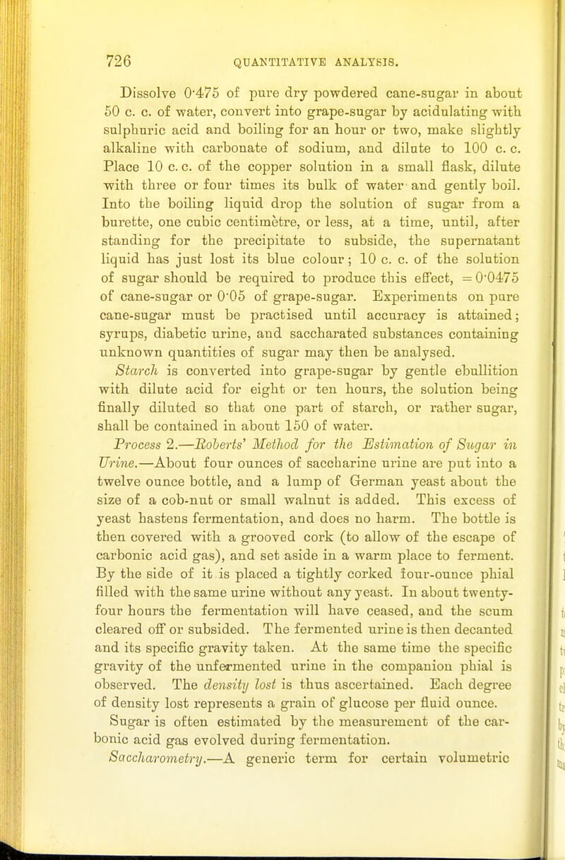 Dissolve 0'475 of pure dry powdered cane-sugar in about 60 c. c. of water, convert into grape-sugar by acidulating with sulphuric acid and boiling for an hour or two, make slightly alkaline with carbonate of sodium, and dilute to 100 c. c. Place 10 c. c. of the copper solution in a small flask, dilute ■with three or four times its bulk of water and gently boil. Into the boiling liquid drop the solution of sugar from a burette, one cubic centimetre, or less, at a time, until, after standing for the precipitate to subside, the supernatant liquid has just lost its blue colour; 10 c. c. of the solution of sugar should be required to produce this effect, = 0'0475 of cane-sugar or 0'05 of grape-sugar. Experiments on pure cane-sugar must be practised until accuracy is attained; syrups, diabetic urine, and saccharated substances containing unknown quantities of sugar may then be analysed. Starch is converted into grape-sugar by gentle ebullition with dilute acid for eight or ten hours, the solution being finally diluted so that one part of starch, or rather sugar, shall be contained in about 150 of water. Process 2.—Eoherts' Method for the Estimation of Sugar in Urine.—About four ounces of saccharine urine are put into a twelve ounce bottle, and a lump of German yeast about the size of a cob-nut or small walnut is added. This excess of yeast hastens fermentation, and does no harm. The bottle is then covered with a grooved cork (to allow of the escape of carbonic acid gas), and set aside in a warm place to ferment. By the side of it is placed a tightly corked iour-ounce phial filled with the same urine without any yeast. In about twenty- four hours the fermentation will have ceased, and the scum cleared ofi or subsided. The fermented ui'ine is then decanted and its specific gravity taken. At the same time the specific gravity of the unfermented urine in the companion phial is observed. The density lost is thus ascertained. Each degree of density lost represents a grain of glucose per fluid ounce. Sugar is often estimated by the measurement of the car- bonic acid gas evolved during fermentation. Saccharometry.—A generic term for certain volumetric