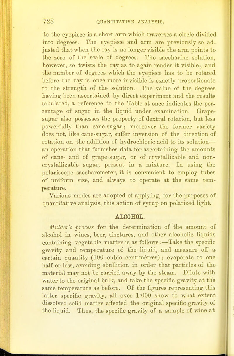 to the eyepiece is a short arm which traverses a circle divided into degrees. The eyepiece and arm are previously so ad- justed that when the ray is no longer visible the arm points to the zero of the scale of degrees. The saccharine solution, however, so twists the ray as to again render it visible; and the number of degrees which the eyepiece has to be rotated before the ray is once more invisible is exactly proportionate to the strength of the solution. The value of the degrees having been ascertained by direct experiment and the results tabulated, a reference to the Table at once indicates the per- centage of sugar in the liquid under examination. Grape- sugar also possesses the property of dextral rotation, but less powerfully than cane-sugar; moreover the former variety does not, like cane-sugar, suffer inversion of the direction of rotation on the addition of hydrochloric acid to its solution— an operation that furnishes data for ascertaining the amounts of cane- and of grape-sugar, or of crystallizable and non- crystallizable sugar, present in a mixture. In using the polariscope saccharometer, it is convenient to employ tubes of uniform size, and always to operate at the same tem- perature. Various modes are adopted of applying, for the purposes of quantitative analysis, this action of syrup on polarized light. ALCOHOL. Mulder's process for the determination of the amount of alcohol in wines, beer, tinctures, and other alcoholic liquids containing vegetable matter is as follows :—Take the specific gravity and temperature of the liquid, and measure off a certain quantity (100 cubic centimetres) ; evaporate to one half or less, avoiding ebullition in order that particles of the material may not be carried away by the steam. Dilute with water to the original bulk, and take the specific gravity at the same temperature as before. Of the figui'es representing this latter specific gravity, all over 1000 show to what extent dissolved solid matter affected the original specific gravity of the liquid. Thus, the specific gravity of a sample of wine at