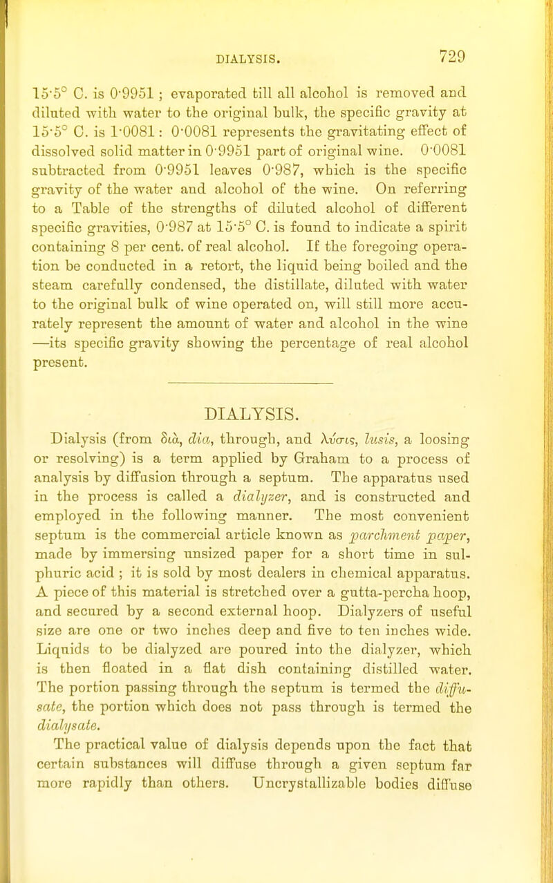 15'6° C. is 0'9951 ; evaporated till all alcohol is removed and diluted -with water to the original bulk, the specific gravity at 15-5° C. is 1-0081: 0-0081 represents the gravitating effect of dissolved solid matter in 0'9951 part of original wine. 0-0081 subtracted from 0-9951 leaves 0-987, which is the specific gravity of the water and alcohol of the wine. On referring to a Table of the strengths of diluted alcohol of different specific gravities, 0-987 at 15-5° 0. is found to indicate a spirit containing 8 per cent, of real alcohol. If the foregoing opera- tion be conducted in a retort, the liquid being boiled and the steam carefully condensed, the distillate, diluted with water to the original bulk of wine operated on, will still more accu- rately represent the amount of water and alcohol in the wine —its specific gravity showing the percentage of real alcohol present. DIALYSIS. Dialysis (from 8ia, dia, through, and Xvcrcg, lusis, a loosing or resolving) is a term applied by Graham to a process of analysis by diffusion through a septum. The apparatus used in the process is called a dialyzer, and is constructed and employed in the following manner. The most convenient septum is the commercial article known as parcliment i^aper, made by immersing unsized paper for a short time in sul- phuric acid ; it is sold by most dealers in chemical apparatus. A piece of this material is stretched over a gutta-percha hoop, and secured by a second external hoop. Dialyzers of useful size are one or two inches deep and five to ten inches wide. Liquids to be dialyzed are poured into the dialyzer, which is then floated in a flat dish containing distilled water. The portion passing thi'ough the septum is termed the ddffu- sate, the portion which does not pass through is termed the dialysate. The practical value of dialysis depends upon the fact that certain substances will diffuse through a given septum far more rapidly than others. Uncrystallizable bodies diffuse