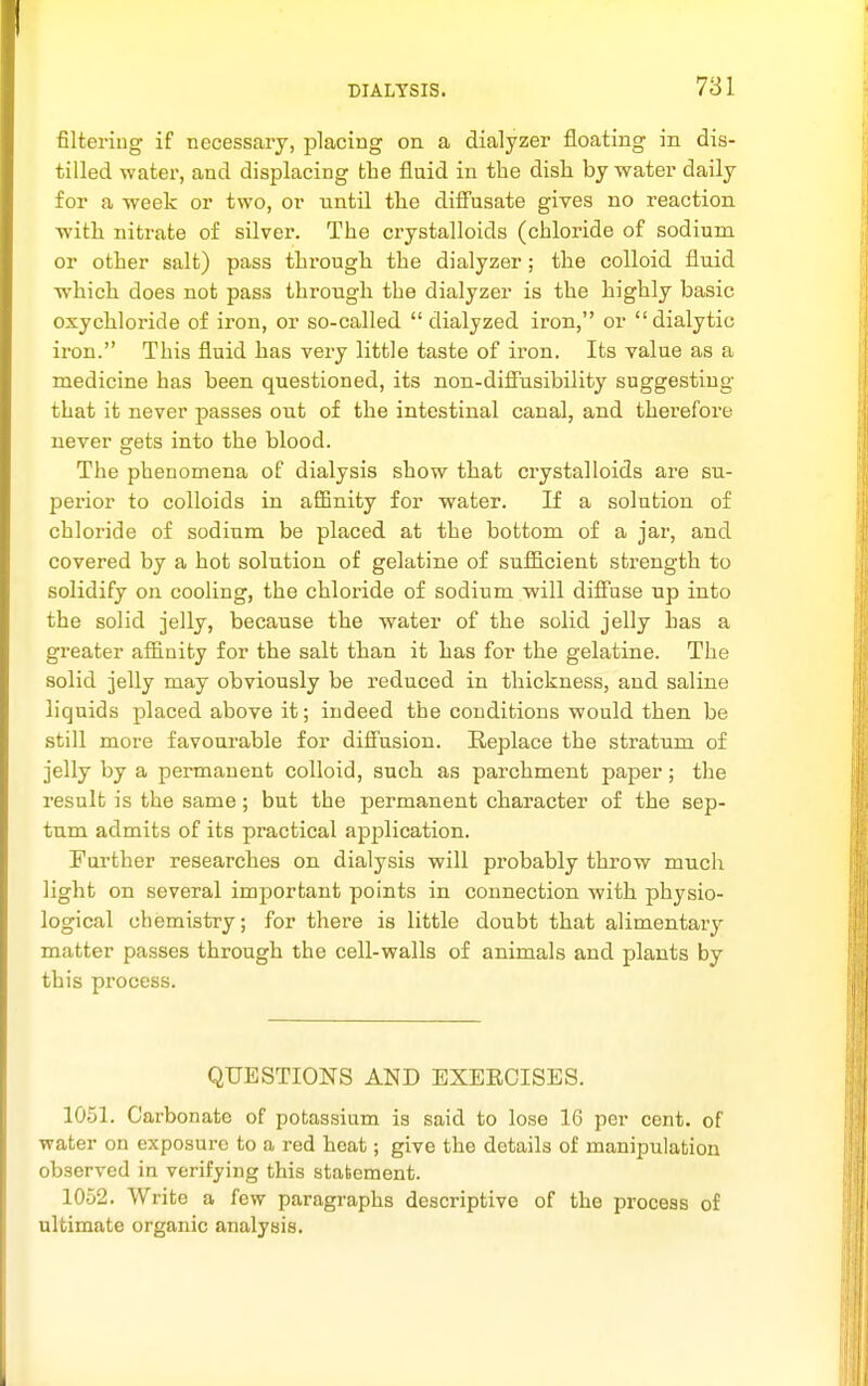 filtering if necessary, placing on a dialyzer floating in dis- tilled water, and displacing the fluid in the dish by water daily for a -week or two, or until the difi'usate gives no reaction with nitrate of silver. The crystalloids (chloride of sodium or other salt) pass through the dialyzer ; the colloid fluid which does not pass through the dialyzer is the highly basic oxychloride of iron, or so-called  dialyzed iron, or dialytic iron. This fluid has very little taste of iron. Its value as a medicine has been questioned, its non-difiusibility suggesting that it never passes out of the intestinal canal, and therefoi-e never gets into the blood. The phenomena of dialysis show that crystalloids are su- perior to colloids in afiBnity for water. If a solution of chloride of sodium be placed at the bottom of a jar, and covered by a hot solution of gelatine of sufiicient strength to solidify on cooling, the chloride of sodium will diffuse up into the solid jelly, because the water of the solid jelly has a greater afiinity for the salt than it has for the gelatine. The solid jelly may obviously be reduced in thickness, and saline liquids placed above it; indeed the conditions would then be still more favourable for diffusion. Replace the stratum of jelly by a permanent colloid, such as parchment paper; the result is the same; but the permanent character of the sep- tum admits of its practical application. Further researches on dialysis will probably throw much light on several important points in connection with physio- logical chemistry; for there is little doubt that alimentary matter passes through the cell-walls of animals and plants by this process. QUESTIONS AND EXEECISES. 10.51. Carbonate of potassium is said to lose 16 per cent, of water on exposure to a red heat; give the details of manipulation observed in verifying this statement. 1052. Write a few paragraphs descriptive of the process of ultimate organic analysis.