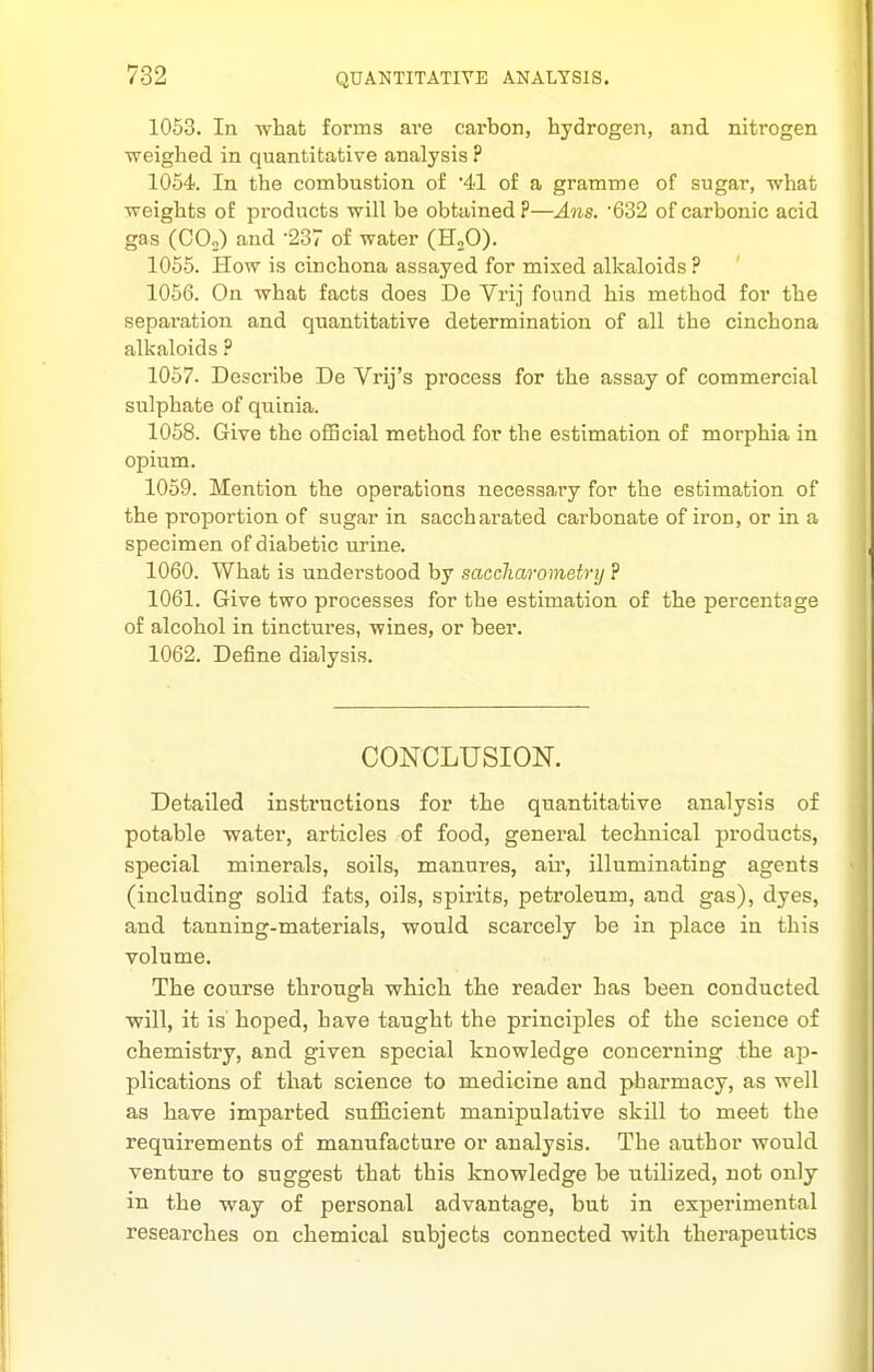 1053. In what forms are carbon, hydrogen, and nitrogen weighed in quantitative analysis ? 1054. In the combustion of '41 of a gramme of sugar, what weights of products will be obtained?—Ans. '632 of carbonic acid gas (COo) and -237 of water (HoO). 1055. How is cinchona assayed for mixed alkaloids? 1056. On what facts does De Yrij found his method for the sepai'ation and quantitative determination of all the cinchona alkaloids ? 1057. Describe De Vrij's process for the assay of commercial sulphate of qviinia. 1058. Give the official method for the estimation of morphia in opium. 1059. Mention the operations necessary for the estimation of the proportion of sugar in saccharated carbonate of iron, or in a specimen of diabetic urine. 1060. What is understood by saccharometrij ? 1061. Give two processes for the estimation of the percentage of alcohol in tinctures, wines, or beer. 1062. Define dialysis. CONCLUSION. Detailed insti'uctions for the quantitative analysis of potable water, articles of food, general technical products, special minerals, soils, manures, air, illuminating agents (including solid fats, oils, spirits, petroleum, and gas), dyes, and tanning-materials, would scarcely be in place in this volume. The course through which the reader has been conducted will, it is hoped, have taught the principles of the science of chemistry, and given special knowledge concerning the ap- plications of that science to medicine and pharmacy, as well as have imparted suflicient manipulative skill to meet the requirements of manufacture or analysis. The author would venture to suggest that this knowledge be utilized, not only in the way of personal advantage, but in experimental researches on chemical subjects connected with therapeutics