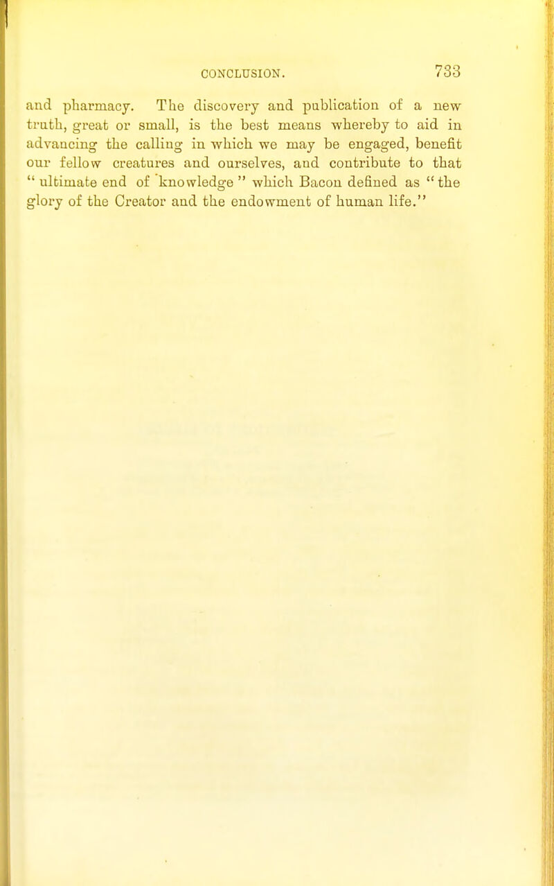 and pharmacy. The discovery and publication of a new trath, great or small, is the best means whereby to aid in advancing the calling in which we may be engaged, benefit our fellow creatures and ourselves, and contribute to that  ultimate end of knowledge  which Bacon defined as the glory of the Creator and the endowment of human life.