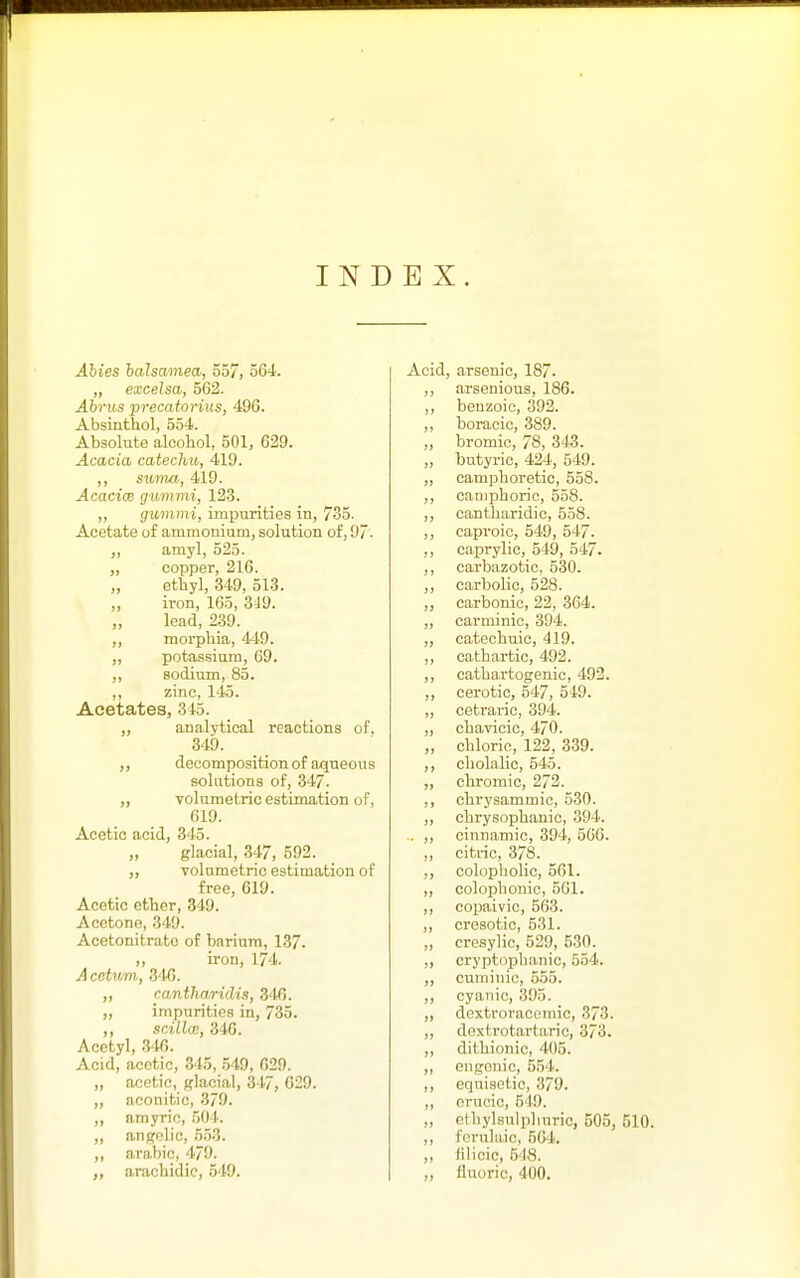 INDEX. Ahies halsamea, 357, 564. „ excelsa, 562. Ahrus precatorius, 496. Absinthol, 554. Absolute alcohol, 501, 629. Acacia catechu, 419. ,, sitma, 419. Acacice gummi, 123. „ gummi, impurities in, 735. Acetate of ammonium, solution of, 97. „ amyl, 525. „ copper, 216. „ etbyl, 349, 513. ,, iron, 165, 349. load, 239. „ morphia, 449. „ potassium, 69. „ sodium, 85. ,, zinc, 145. Acetates, 315. „ analytical reactions of. 349. decomposition of aqueous solutions of, 347. ,, volumetric estimation of, 619. Acetic acid, 345. glacial, 347, 592. ,, volumetric estimation of free, 619. Acetic ether, 349. Acetone, 349. Acetonitrato of barium, 137. ,, iron, 174. Acehim, 346. ,, cantliaridis, 346. ,, impurities in, 735. ,, srALlce, 346. Acetyl, 346. Acid, acetic, 345, .549, 629. acetic, glacial, 347, 629. nconitic, 3/9. amyric, 504. angelic, 553. arabic, 4/9. arachidic, 549. Ac d, arsenic, 187. arsenious, 186. benzoic, 392. boracic, 389. bromic, 78, 343. hutyric, 424, 549. camphoretic, 558. camphoric, 558. cantharidic, 558. caproic, 549, 547. caprylic, 549, 547. carbazotic, 530. carbolic, 528. carbonic, 22, 364. carminic, 394. catechuic, 419. cathartic, 492. cathartogenio, 492. cerotic, 547, 549. cetraric, 394. chavicic, 470. chloric, 122, 339. cholalic, 545. chromic, 272. chrysammic, 530. chrysophanic, 394. cinnamic, 394, 566. citric, 378. colopholic, 561. colophonic, 561. copaivic, 563. cresotic, 531. cresylic, 529, 530. cryptopha.nic, 554. cuminic, 555. cyanic, 395. dextroracemic, 373. dextrotartaric, 373. dithionio, 405. engonic, 554. equiaetic, 379. erucic, 549. ethylsulphuric, 503, 510. fcrulaic, 564'. filicic, 548. fluoric, 400.