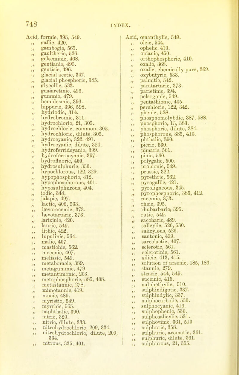 Acid, formic, 395, 549. „ gallic, 420. „ gambogic, 565. ,, gaultheric, 526. „ gelsemiuic, 468. ,, gentianio, 495. ,, gentisic, 496. ,, glacial acetic, 347. ,, glacial phosphoric, 385. ,, glycollic, 533. ,, guaiaretinic, 496. ,, gummic, 479. ,, hemidesmic, 396. ,, hippuric, 396, 598. ,, hydriodic, 314. ,, hydrobromic, 311. ,, hydrochloric, 21, 305. ,, hydrochloric, common, 305.. ,, hydrochloric, dilute, 305. ,, hydrocyanic, 322, 491. ,, hydrocyanic, dilute, 324^ „ hydroferridcyanic, 399. ,, hydroferrocyanic, 397. ,, hydrofluoric, 400. ,, hydrosulphuric, 350. „ hypochlorous, 122, 329. ,, hypophosphoric, 412. ,, hypophosphorous, 401. „ hyposulphurous, 404. ,, iodic, 344. „ jalapic, 497. „ lactic, 406, 533. ,, IsBvoracemic, 373. ,, Isevotartaric, 373. ,, larixinic, 420. ,, lauric, 549. ,, lithic, 422. ,, lupuUnio, 564. ,, malic, 407. „ mastichic, 562. ,, meconic, 407. ,, melissic, 549. ,, metaboracic, 389. ,, metagummic, 479. ,, metantimonic, 203. „ metaphosphoric, 385, 408. ,, metastannic, 278. ,, mimotannic, 419. „ mucic, 489. ,, myristic, 549. ,, myrrhic, 565. „ naphthalic, 390. „ nitric, 329. „ nitric, dilute, 333. „ nitrohydrochloric, 209, 334. ,, nitrohydrochloric, dilute, 209, 334. nitrous, 335, 401. Acid, ojnanthylic, 549. ,, oleic, 544. ,, ophelic, 410. ,, opianic, 450. ,, orthophosphoric, 410. ,, oxalic, 368. „ oxaUc, chemically pure, 369. ,, oxybntyric, 533. palmitic, 542. ,,, paratartaric, 373. ,, parietinic, 394. ,, pelargonic, 549. ,,. pentathionic, 405. ,, perchloric, 122, 342. ,, phenic, 528. ,, phospbomolybdic, 387, 588. ,,- phosphoric, 15, 383. ,, phosphoric, dilute, 384. ,, phosphorous, 385, 410. ,, phthaUc, 390.. „ picric, 530. ,, pimaric, 561. ,, pinic, 560. ,, polygalic, 500. ,, propionic, 549. ,, prussic, 322. ,, pyrethric, 562. „ pyrogallic, 421. „ pyroligneous, 345. „ pyrophosphoric, 385, 412. „ racemic, 373. ,, rheic, 395. rhubarbarici 395. ,, rutic, 549. „ saccharic, 489. „ salicylic, 526, 530. ,, salicylous, 626. ,, santonic, 499. „ saroolactic, 407- ,, sclerotic, 561. „ sclerotinic, 561. ,, silicic, 413, 415. ,, solution of arsenic, 185, 186. ,, stannic, 279. ,, stearic, 544, 549. ,, succinic, 415. „ sulphethyliC; 510. ,, sulphindigotic, 337. ,, sulphindylic, 337- ,, sulphoearbolic, 530. „ sulphocyauic, 416. ,, sulphophenic, 530. „ sulphosalicylic, 531. ,, sulphovinic, 361, 510. ,, sulphuric, 358. „ sulphuric, aromatic, 361. ,, sulphuric, dilute, 361. „ sulphurous, 21, 355.