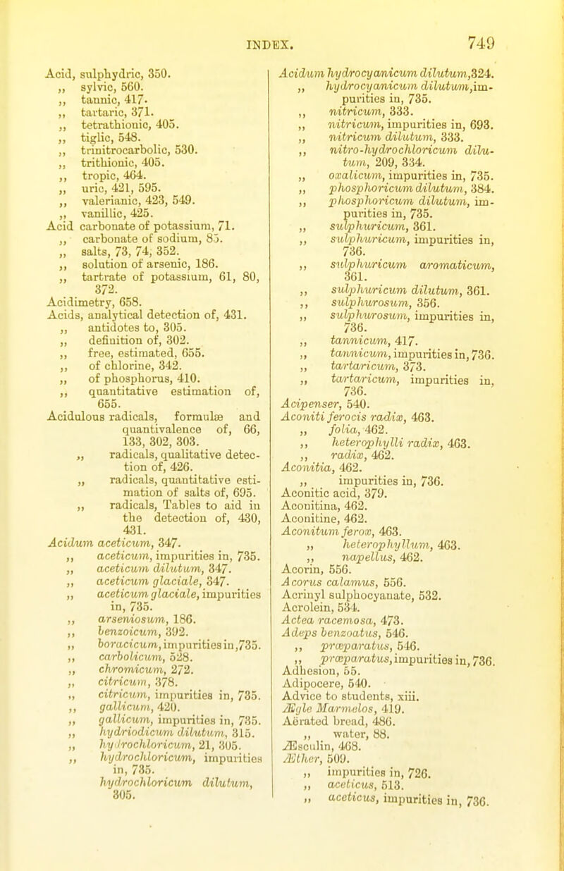 Acid, sulphydric, 350. sylvic, 560. ,, tannic, 417' ,, tartaric, 371. ,, tetrathiouic, 405. ,, tiglic, 548. ,, trinitrocarbolic, 530. „ tritliionic, 405. ,, tropic, 404. „ uric, 421, 595. ,, valerianic, 423, 549. ,, vanillic, 425. Acid carbonate of potassium, 71. ,, carbonate of sodium, 85. „ salts, 73, 74, 352. ,, solution of arsenic, 186. „ tartrate of potassium, 61, 80, 372. Acidimetry, 658. Acids, analytical detection of, 431. ,, antidotes to, 305. ,, definition of, 302. ,, free, estimated, 655. ,, of chlorine, 342. „ of phosphorus, 410. ,, quantitative estimation of, 655. Acidulous radicals, formulse and quantivalence of, 66, 133, 302, 303. „ radicals, qualitative detec- tion of, 426. „ radicals, quantitative esti- mation of salts of, 695. ,, radicals. Tables to aid in the detection of, 430, 431. Acidum aceticum, 347. ,, aceticum, impurities in, 735. „ aceticum dilutum, 347. ,, aceticum glaciale, 347. „ aceticum glaciale, impurities in, 735. ,, arseniosum, 186. ,, lenzoicum, 392. „ borttcicitm.,impuritiesin,735. ,, carbolicuvi, 528. „ chromicum, 272. „ citricum, 378. „ citricum, imparities in, 735. ,, gallicum, 420. „ gallicum, impurities in, 735. „ hydriodictmi diLutum, 315. „ hyilrochloricum,, 21, 3U5. hydrochloricum, impurities in, 735. hydrochloricum dihitum, 305. Acidum hyd/rocycmicum dilutum,,S24. „ hydrocyamicum dilutum,\m- purities in, 735. ,, nitricum, 333. ,, nitricum, impurities in, 693. ,, nitricum dilutum, 333. ,, nitro-hydrochloricum dHu- turn, 209, 334. _ „ oxalicwm, impurities in, 735. ,, phosphoricum dilutum, 384-. ,, phosphoricum dilutum, im- purities in, 735. „ suJphxiricum, 361. ,, sulphuricum, impurities in, 736. ,, sulphuricum a/romaUcum, 361. „ sulphuricum dilutum, 361. ,, sulphurosum, 356. ,, sulphurosum, impurities in, 736. ,, tannicum, 417. ,, tannicum, impurities in, 736. ,, tartaricum, 373. „ tartaricum, impurities in, 736. Acipenser, 540. Aconiti ferocis radix, 463. „ folia, 462. ,, heterophylli radix, 463. ,, radix, 462. Aconitia, 462. „ impurities in, 736. Aconitic acid, 379. Aconitina, 462. Aconitine, 462. Aconitum ferox, 463. „ heternphylhim., 463. ,, napellus, 462. Acorin, 556. A corns calamus, 556. Acrinyl sulphocyauate, 532. Acrolein, 534. Actea racemosa, 473. Adeps ienzoatus, 546. ,, pnnparatUiS, 546. „ prasparatus, impurities in, 736. Adhesion, 65. Adipocere, 540. Advice to students, xiii. /Egle Marm.alos, 419. Aerated bread, 486. ,, water, 88. ^sciilin, 468. A'Jlhcr, 509. „ impurities in, 726. „ acelicus, 513. „ aceticus, impurities in, 736.