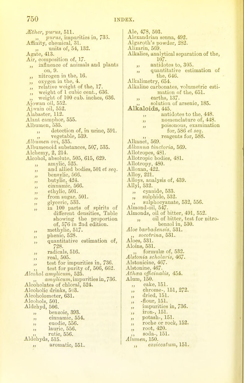 Mthar, purus, 511. ,, purus, impurities in, 733. Affinity, chemical, 31. „ units of, 54, 132. Agate, 413. Air, composition of, 17- ,, iixiiuence of animals and plants on, 9. nitrogen in the, 16. ,, oxygen in the, 4. „ relative weight of the, 17. ,, weight of 1 cubic cent., 636. ,, weight of 100 cub. inches, 636, Ajowau oil, 552. Ajwain oil, 552. Alabaster, 112. Alant camphor, 555. Albumen, 535. ,, detection of, in urine, 591. „ vegetable, 539. AJbumen ovi, 535. Albumenoid substances, 50/, 535. Alchemy, 2, 214. Alcohol, absolute, 505, 615, 629. „ amylic, 525. „ and allied bodies, 501 et seq. „ benzylic, 566. „ butylic, 424. „ cinnamic, 566. „ ethylic, 501. ,, from sugar, 501. ,, glyceric, 533. „ in 100 parts of spirits of different densities. Table showing the proportion of, 576 in 2nd edition. „ methylic, 517. „ phenic, 528. ,, quantitative estimation of, 728. ,, radicals, 516. ,, real, 505. ,, test for impurities in, 736. ,, test for pm-ity of, 506, 662. Alcohol amylicum, 525. ,, amj/tict4m, impurities in, 736. Alcoholates of chloral, 524. Alcoholic drinks, 503. Alcoholometer, 631. Alcohols, 501. Aldehyd, 506. „ benzoic, 393. cinnamic, 554. I) euodic, 556. lauric, 556. rutic, 556. Aldehyds, 515. „ aromatic, 551. Ale, 478, 503. Alexandrian senna, 492. Algaroth's powder, 282. Alizarin, 569. Alkalies, analytical separation of the, 107. „ antidotes to, 305. „ quantitative estimation of the, 646. Alkalimetry, 654. Alkaline carbonates, volumetric esti- mation of the, 651. ,, earths, 137. ,, solution of arsenic, 185. Alkaloids, 445. ,, antidotes to the, 448. „ nomenclature of, 448. „ poisonous, examination for, 586 et seq. ,, reagents for, 588. Alkanet, 569. Alkanna tindoria, 569. Allotropes, 481. Allotropic bodies, 481. Allotropy, 480. Alloxan, 422. Alloy, 221. Alloys, analysis of, 439. AUyl, 532. ^ ,, cyanide, 533. „ sulphide, 532. ,, sulphocyanate, 532, 556. Almond-oil, 547. Almonds, oil of bitter, 491, 552. „ oil of bitter, test for nitro- benzol in, 530. Aloe harhadensis, 531. ,, socotrina, 531. Aloes, 531. Aloins, 531. ,, formulte of, 532. Alstonia scholaris, 467- Alstonicine, 467. Alstonine, 467. Athcea officinalis, 454. Alum, 150. ,, cake, 151. ,, chrome-, 151, 272. ,, dried, 151. ,, -flour, 151. ,, impurities in, 736. ,, ii'on-, 151. „ potash-, 151. ,, rocho or rook, 152. „ root, 420. ,, soda-, 151. Alumen, 150. ,, exsiccatum, 151.