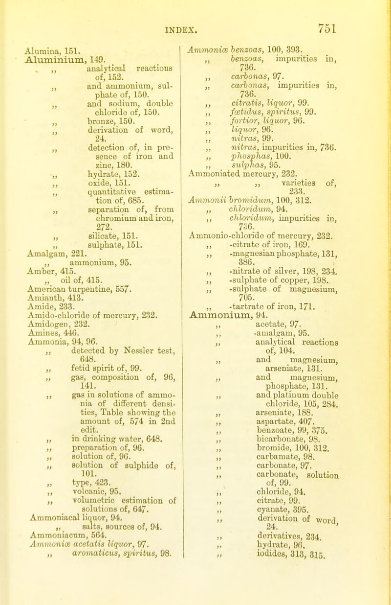 Alumina, 151. Aluminium, 149. analytical i-eactions of, 152. „ and ammonium, sul- phate of, 150. „ ami sodium, double chloride of, 150. ,, bronze, 150. „ derivation of word, 24. „ detection of, in pre- sence of iron and zinc, 180. ,, hydrate, 152. ,, oxide, 151. „ quantitative estima- tion of, 685. „ separation of, from chromium and iron, 272. „ silicate, 151. ,, sulphate, 151. Amalgam, 221. ,, ammonium, 95. Amber, 415. „ oil of, 415. American turpentine, 557- Amianth, 413. Amide, 233. Amido-chloride of mercury, 232. Amidogen, 232. Amines, 446. Ammonia, 94, 96. ,, detected by Nessler test, 64S. „ fetid spirit of, 99. „ gas, composition of, 96, 141. gas in solutions of ammo- nia of different densi- ties, Table showing the amount of, 5/4 in 2nd edit. ,, in drinking water, 648. ,, preparation of, 96. ,, solution of, 96. „ solution of sulphide of, 101. type, 423. ,, volcanic, 95. „ volumetric estimation of solutions of, 647. Ammoniacal liquor, 94. „ salts, sources of, 94. Ammoniacum, 564. AmmonicB acetatis liquor, 97. ,, aromaticus, sinritus, 98. Amvionim lenzoas, 100, 393. ienzoas, impurities in, 736. ,, ca/rbonas, 97. „ carhonas, impurities in, 736. ,, citratis, liquor, 99. ,, fcBtidus, spiritus, 99. ,, fortior, liquor, 96. ,, liquor, 96. ,, nitras, 99. ,, nitras, impurities in, 736. „ phosphas, 100. ,, sulplias, 95. Ammoniated mercury, 232. „ varieties of, 233. Aminonii Iromidum, 100, 312. ,, cMoridum, 94. ,, chloridwn, impurities in, 7^6^ Ammonio-chloride of mercury, 232. ,, -citrate of iron, 169. ,, -magnesian phosphate, 131, 386. ,, -nitrate of silver, 198, 234. ,, -sulphate of copper, 198. ,, -sulphate of magnesium, 705. „ -tartrate of iron, 171. Ammonium, 94. ,, acetate, 97. ,, -amalgam, 95. ,, analytical reactions of, 104. „ and magnesium, arseniate, 131. ,, and magnesium, phosphate, 131. ,, and platinum double chloride, 105, 284. „ arseniate, 188. ,, aspartate, 407. ,, benzoate, 99, 375. ,, bicarbonate, 98. „ bromide, 100, 312. ,, carbamate, 98. ,, carbonate, 97. ,, carbonate, solution of, 99. ,, chloride, 94. ,, citrate, 99. ,, cyanate, 395. ,, derivation of word 24. ' ,, derivatives, 234. „ hydrate, 96. „ iodides, 313, 315.