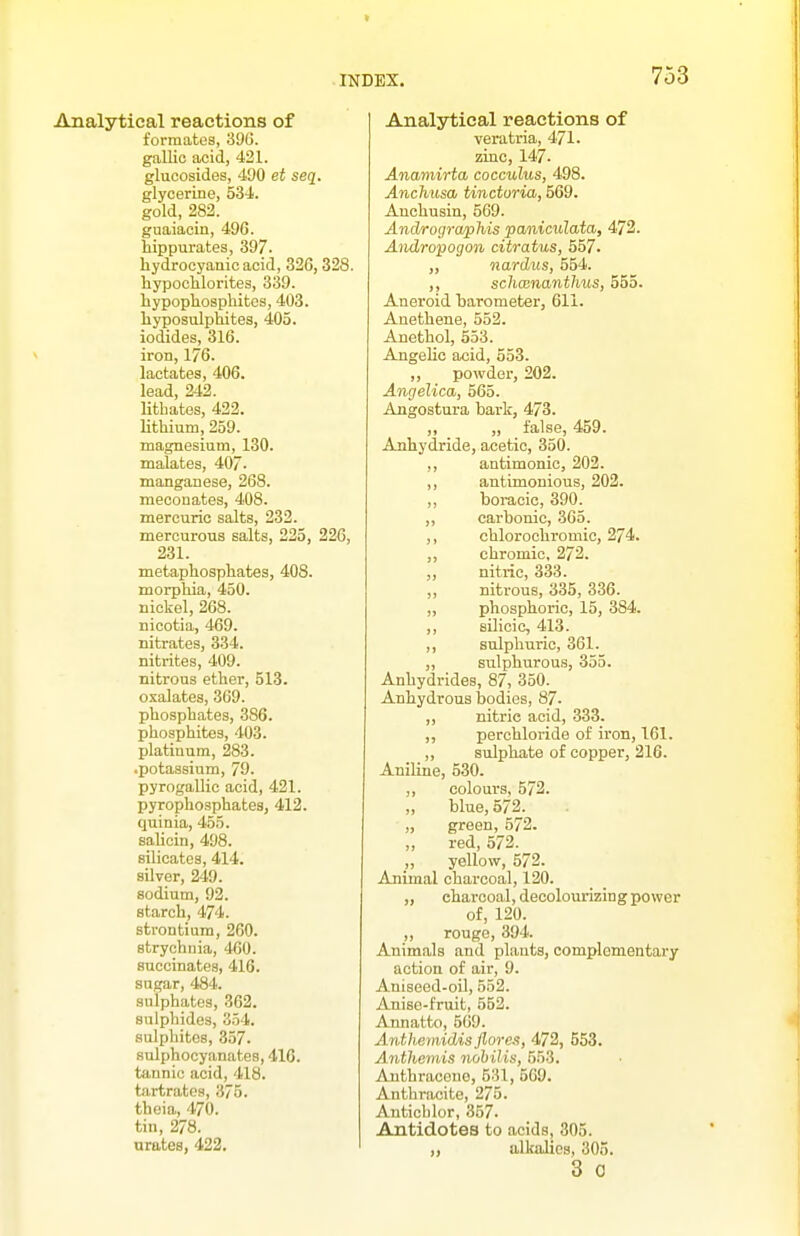 Analytical reactions of formates, 39G. gallic acid, 421. glucosides, 490 et seq. glycerine, 534. gold, 282. gnaiacin, 496. liippurates, 397. hydrocyanic acid, 326, 328. liypoclilorites, 339. hypophospliitcs, 403. liyposulptiiteg, 405. iodides, 316. iron, 176. lactates, 406. lead, 242. lithates, 422. lithium, 259. magnesium, 130. malates, 407. manganese, 268. meconates, 408. mercuric salts, 232. mercurous salts, 225, 226, 231. metaphosphates, 408. morphia, 450. nickel, 268. nicotia, 469. nitrates, 334. nitrites, 409. nitrous ether, 513. oxalates, 369. phosphates, 386. phosphites, 403. platinum, 283. .potassium, 79. pyrogallic acid, 421. pyrophosphates, 412. quinia, 455. sahcin, 498. silicates, 414. silver, 249. sodium, 92. starch, 474. strontium, 260. strychnia, 460. succinates, 416. sugar, 484. sulphates, 362. sulphides, 354. sulphites, 357. sulphocyanates, 416. tannic acid, 418. tartrates, 375. theia, 470. tin, 278. urates, 422. Analytical reactions of veratria, 471. zinc, 147. Anamirta, cocculus, 498. Anchusa, tincturia, 569. Auchusin, 569. Androgrwphis paniculata, 472. Andropogon citratus, 557. „ nardus, 554. ,, schcenanthus, 555. Aneroid barometer, 611. Anethene, 552. Anethol, 553. Angelic acid, 553. ,, powder, 202. Angelica, 565. Angostura bark, 473. ,, „ false, 459. Anhydride, acetic, 350. ,, antimonic, 202. ,, antimonious, 202. ,, boracic, 390. „ carbonic, 365. ,, chlorochromic, 274. ,, chromic, 272. ,, nitric, 333. ,, nitrous, 335, 336. „ phosphoric, 15, 384. ,, silicic, 413. ,, sulphuric, 361. „ sulphurous, 355. Anhydrides, 87, 350. Anhydrous bodies, 87. ,, nitric acid, 333. ,, perchloride of iron, 161. ,, sulphate of copper, 216. AniKne, 530. ,, colours, 572. ,, blue, 572. „ green, 572. „ red, 572. „ yellow, 572. Animal charcoal, 120. „ charcoal, decolourizing power of, 120. ,, rouge, 394. Animals and plants, complementary action of air, 9. Aniseed-oil, 552. Anise-fruit, 552. Annatto, 569. Anthemidisflores, 553. Anthemis nohilis, 553. Anthracene, 531, 569. Anthracite, 275. Antichlor, 357. Antidotes to acids, 305. ,, alkalies, 305. 3 0