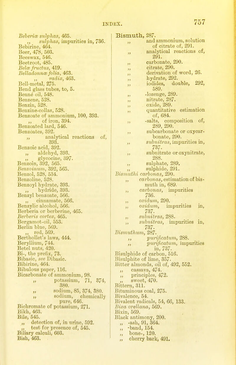 Beberix sulplias, 465. ,, sulphas, impurities in, 736. Bebirine, 464. Beer, 478, 503. Beeswax, 546. Beetroot, 485. Beloe fnictus, 419. Belladonnw folia, 463. ,, radix, 463. Bell-metal, 275. Bend glass tubes, to, 5. Benne oil, 548. Benzene, 528. Benzin, 528. Benzine-collas, 528. Benzoate of ammonium, 100, 393. ,, of iron, 394. Benzoated lard, 546. Benzoates, 392. „ analytical reactions of, 393. Benzoic acid, 392. „ aldehyd, 393. „ _ glycocine, 397. Benzoin, 392, 565. Benzoinv.m, 392, 565. Benzol, 528, 534. Benzoline, 528. Benzoyl hydrate, 393. „ hydride, 39.3. Benzyl benzoate, 566. ,, cinnaraate, 566. Benzylic alcohol, 566. Berberia or berberine, 465. Berheris cortex, 465. Bergamot-oil, 553. Berlin blue, 569. „ red, 569. Berthollot's laws, 444. Beryllium, 744. Betel nuts, 420. Bi-, the prefix, 73. Bibasic, see Dibasic. Bibirino, 464. Bibulous paper, 116. Bicarbonate of ammonium, 98. „ potassium, 71, 374, 380. „ sodium, 85, 374, 380. „ sodium, chemically pure, 646. Bichromate of potassium, 271. Bikh, 463. Bile, 545. „ detection of, in urine, 592. „ test for presence of, 545. Biliary calculi, 603. Bish, 463. Bismuth, 287. „ and ammonium, solution of citrate of, 291. „ analytical reactions of, 291. „ carbonate, 290. „ citrate, 290. ,, derivation of word, 26. hydrate, 292. „ iodides, double, 292, 589. ,, -lozenge, 289. „ nitrate, 287. „ oside,_289. „ quantitative estimation of, 684. ,, -salts, composition of, 289, 290. ,, subcarbonate or oxycar- bonate, 290. „ subnitras, impurities in, 737. ,, snhnitrate or oxynitrate, 288. ,, sulphate, 289. „ sulphide, 291. Bismuthi carhonas, 290. ,, carhonas, estimation of bis- muth in, 689. ,, carhonas, impurities 736. „ oxidum, 290. „ oxidum, impurities in, 737. ,, subnitras, 288. ,, subnitras, impurities in, 737. Bismuthvmi, 287. ,, purificatum, 288. ,, pwificatum, impurities in, 737. Bisulphide of carbon, 516. Bisulphite of lime, 357. Bitter almonds, oil of, 492, 552. „ cassava, 474. „ principles, 472. ,, sweet, 470. Bittern, 311. Bituminous coal, 275. Bivalence, 54. Bivalent radicals, 54, 66, 133. Bima orellana, 569. Bixin, 569. Black antimony, 200. „ -ash, 91, 364. „ -band, 154. ,, bone-, 120. „ cherry bark, 491.