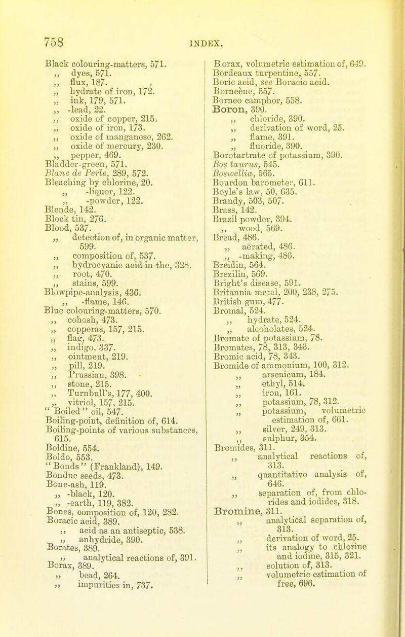 Black colouring-matterSj o71. ,, dyes, 571. „ flux, 187. „ hydrate of iron, 172. „ ink, 179, 571. „ -lead, 22. ,, oxide of copper, 215. „ oxide of iron, 173. „ oxide of manganese, 262. „ oxide of mercury, 230. ,, pepper, 469. Bladder-green, 571. Blanc de Perle, 289, 572. Bleaching by chlorine, 20. „ -liquor, 122. ,, -powder, 122. Blende, 142. Block tin, 276. Blood, 537. „ detection of, in organic matter, 599. „ composition of, 537. ,, hydrocyanic acid in the, 328. „ root, 470. „ stains, 599. Blowpipe-analysis, 436. ,, -flame, 146. Blue colouring-matters, 570. ,, cohosh, 473. ,, copperas, 157, 215. „ flaj:, 473. „ indigo, 337. ,, ointment, 219. „ pill, 219. ,, Prussian, 398. ,, stone, 215. „ TurnbuU's, 177, 400. ,, vitriol, 157, 215.  Boiled  oil, 547. Boiling-point, definition of, 614. BoiUng-points of various substances, 615. Boldine, 554. Boldo, 553. Bonds (Frankland), 149. Bonduc seeds, 473. Bone-ash, 119. „ -black, 120. „ -earth, 119, 382. Bones, composition of, 120, 282. Boracic acid, 389. ,, acid as an antiseptic, 538. „ anhydride, 390. Borates, 389. ), analytical reactionB of, 391. Borax, 389. ), bead, 264. „ impurities in, 737. B orax, volumetric estimation of, Bordeaux turpentine, 557. Boric acid, see Boracic acid. Bomeene, 557- Borneo camphor, 558. Boron, 390. „ chloride, 390. ,, derivation of vpord, 25. „ flame, 391. „ fluoride, 390. Borotarti-ate of potassium, 390. Bos taurus, 545. Boswellia, 565. Bourdon barometer, Gil. Boyle's law, 50, 635. Brandy, 503, 507. Brass, 142. Brazil powder, 394. ,, wood, 569. Bread, 486. „ aerated, 486. „ -making, 486. Breidin, 564. Brezilin, 569. Bright's disease, 591. Britannia metal, 200, 238, 275. British gum, 477. Bromal, 524. ,, hydrate, 524. „ alcoholates, 524. Bromate of potassium, 78. Bromates, 78, 313, 343. Bromic acid, 78, 343. Bromide of ammonium, 100, 312. „ arsenicum, 184. ethyl, 514. „ iron, 161. potassium, 78, 312. „ potassium, volumetric estimation of, 661. „ silver, 249, 313. ,, sulphur, 354. Bromides, 311. ,, analytical reactions of, 313. „ quantitative analysis of, 646. „ separation of, from chlo- rides and iodides, 318. Bromine, 311. analytical soparation of, 313. derivation of word, 25. ,, its analogy to chlorine and iodine, 315, 321. ,, solution of, 313. volumetric estimation of free, 696.