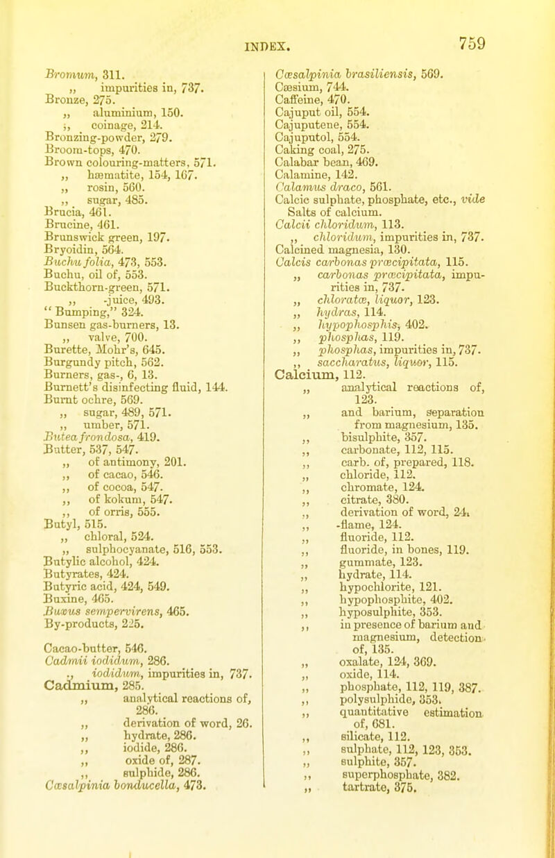 Bromum, 311. „ impurities in, 737. Bronze, 275. „ aluminium, 150. i, coinage, 214. Bronzing-powder, 2/9. Broora-tops, 470. Brown colouring-matters. 571. ,, hffimatite, 154, 1G7. „ rosin, 560. „ sugar, 485. Brucia, 461. Bmcine, 461. Brunswick green, 197. Bryoidin, 564. Buchu folia, 473, 553. Buchu, oil of, 553. Buckthorn-green, 571. ,, -juice, 493. Bumping, 324. Bunsen gas-burners, 13. „ valve, 700. Burette, Mohr's, 645. Burgundy pitch, 562. Burners, gas-, 6, 13. Burnett's disinfecting fluid, 144. Burnt ochre, 569. „ sugar, 489, 571. „ umber, 571. Buteafrondosa, 419. Butter, 537, 547. „ of antimony, 201. ,, of cacao, 546. ,, of cocoa, 547. ,, of kokum, 547. ,, of orris, 555. Butyl, 515. „ chloral, 524. „ sulphocyanate, 516, 553. Butylic alcohol, 424. Butyrates, 424. Butyric acid, 424, 549. Buxine, 465. Bu!cus sempervirens, 465. By-products, 225. Cacao-butter, 546. Cadmii iodidum, 286. ., iodidtim, impurities in, 737. Cadmium, 285. ,, analytical reactions of, 286. ,, derivation of word, 26. „ hydrate, 286. ,, iodide, 286. „ oxide of, 287. „ sulphide, 286. CasaJpinia boTulucella, 473. CoesalpiTda hrasiliensis, 569. Caesium, 744. Calfeine, 470. Cajuput oil, 554. Cajuputene, 554. Cajuputol, 554. Caking coal, 275. Calabar bean, 469. Calamine, 142. Calavztis draco, 561. Calcic sulphate, phosphate, etc., vide Salts of calcium. Calcii chloridum, 113. ,, chloridum, impurities in, 737. Calcined magnesia, 130. Calcis ca/rhonas pvijecipitata,, 115. „ carhonas prwcipitata, impu- rities in, 737. „ chloratcB, liquor, 123. „ hydras, 114. „ hypophosphisj 402. ,, phosphas, 119. „ phosphas, impurities in, 737. ,, saccharatus, Uquor, 115. Calcium, 112. „ analytical reactions of, 123. „ and barium, separation from magnesium, 135. ,, bisulphite, 357. ,, carbonate, 112, 115. ,, carb. of, prepared, 118. „ chloride, 112. ,, chromate, 124. ,, citrate, 380. ,, derivation of word, 24i ,, -flame, 124. „ fluoride, 112. ,, fluoride, in bones, 119. ,, gummate, 123. ,, hydrate, 114. ,, hypochlorite, 121. ,, hypophosphite, 402. ,, hyposulphite, 353. ,, in presence of barium and magnesium, detection- of, 135. „ oxalate, 124, 369. „ oxide, 114. „ phosphate, 112, 119, 387. ,, polysulphide, 353. ,, quantitative estimation of, 681. ,, silicate, 112. sulphate, 112, 123, 353. „ sulphite, 357. superphosphate, 382. ,, tartrate, 375, r