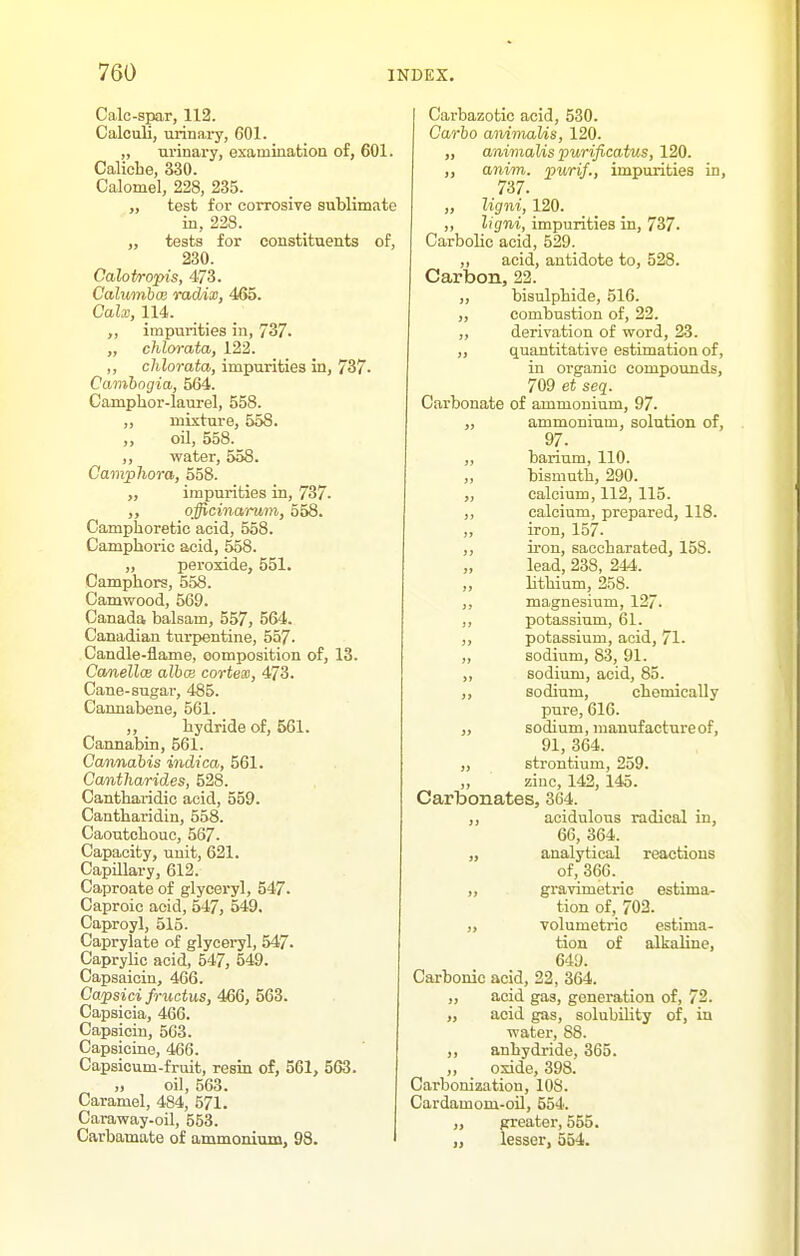 Calc-spar, 112. Calculi, urinai-y, 601. „ urinai-y, examination of, 601. Caliche, 330. Calomel, 228, 235. „ test for corrosive sublimate in, 228. „ testa for constituents of, 230. Calotropis, 473. CalumbcB radix, 465. Calx, 114. impurities in, 737. „ chlorata, 122. ,, chlorata, impurities in, 737- Camhogia, 564. Camphor-laurel, 558. „ mixture, 558. ,, oil, 558. ,, water, 558. CampTiora, 558. ,, impurities in, 737. officinaruvi, 558. Camphoretic acid, 558. Camphoric acid, 558. „ peroxide, 551. Camphors, 558. Camwood, 569. Canada balsam, 557, 564. Canadian turpentine, 557. Candle-flame, composition of, 13. CanellcB albcB cortean, 473. Cane-sugar, 485. Cannabene, 561. ,, hydride of, 561. Cannabin, 561. Cannabis indica, 561. Cantharides, 528. Cantharidic acid, 559. Cantharidin, 558. Caoutchouc, 567. Capacity, unit, 621. Capillary, 612. Caproate of glycex-yl, 547. Caproic acid, 547, 549, Caproyl, 515. Caprylate of glyceryl, 547. Caprylic acid, 547, 549. Capsaicin, 466. Capsici fructus, 466, 563. Capsicia, 466. Capsicin, 563. Capsicine, 466. Capsicum-fruit, resin of, 561, 563. „ oil, 563. Caramel, 484, 571. Caraway-oil, 553. Carbamate of ammonium, 98. Carbazotic acid, 530. Carbo animaUs, 120. „ animaUs purificatus, 120. ,, anim. purif., impurities in, 737. „ ligni, 120. ,, ligni, impurities in, 737- Carbolic acid, 529. ,, acid, antidote to, 528. Carbon, 22. ,, bisulphide, 516. „ combustion of, 22. ,, derivation of word, 23. „ quantitative estimation of, in organic compounds, 709 et seq. Carbonate of ammonium, 97. „ ammonium, solution of, 97. „ barium, 110. „ bismuth, 290. ,, calcium, 112, 115. ,, calcium, prepared, 118. ,, iron, 157. ,, iron, saocharated, 158. „ lead, 238, 244. ,, lithium, 258. ,, magnesium, 127. ,, potassium, 61. ,, potassium, acid, 71- „ sodium, 83, 91. ,, sodium, acid, 85. ,, sodium, chemically pure, 616. „ sodium, manufacture of, 91, 364. „ strontium, 259. ,, zinc, 142, 145. Carbonates, 364. ,, acidulous radical in, 66, 364. „ analytical reactions of, 366. „ gravimetric estima- tion of, 703. volumetric estima- tion of alkaline, 649. Carbonic acid, 22, 364. ,, acid gas, generation of, 72. „ acid gas, solubility of, in water, 88. ,, anhydride, 365. ,, oxide, 398. Carbonization, 108. Cardamom-oil, 554. „ arreater, 555. lesser, 554.