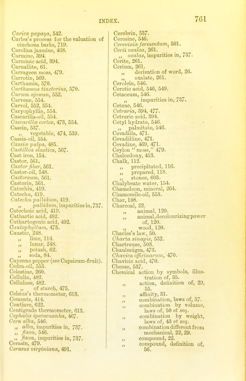 Carica papaya, 542. Cai-les's process for tlie valuation of cinchona barks, 719. Carolina jasmine, 468. Carmine, 394. Carmiuic acid, 394. CarnalUte, 61. CaiTageen moss, 479. Carrotiu, 569. Carthamin, 570. Carthamus tinctorius, 570. Carum ajoivan, 552. Carvene, 554. Carvol, 552, 554. CaryopbylliD, 554. Cascarilla-oil, 554. CascarillcB cortex, 473, 554. Casein, 537- „ vegetable, 474, 539. Cassia-oil, 554. Cassice pulpa, 485. Castilloa elastica, 567. Cast iron, 154. Castor, 561. Castor fiber, 561. Castor-oil, 548. Castoreum, 561. Castorin, 561. Cateclnn, 419. Catechu, 419. Cateclm pallidum, 419. „ pallidum, impurities in, 737. Catechaic acid, 419. Cathartic acid, 492. Cathartogenic acid, 492. Caulophyllum. 473. Caustic, 248. „ lime, 114. ,, lunar, 248. ,, potash, 62. „ soda, 84. Cayenne pepper {see Capsicum-fruit). Cedra-oil, 553. Celestine, 260. Cellulin, 482. Cellulose, 482. ,, of starcli, 475. Celsius's thermometer, 613. Cements, 414. Centiare, 622. Centigrade thermometer, 613. Ceplmlis ipccaouanlia, 467. Cera alba, 546. „ alba, impurities in, 737. ,, flava, .546. „ flava, impurities in, 737. Cerasin, 479. Cerasus virginiana, 491. Cerebrin, 537. Ceresine, 546. Cerevisice fermentum^ 501. Cerii oxalas, 261. „ oxalas, impurities in, 737- Cerite, 261. Cerium, 261. „ derivation of word, 26. ,, oxalate, 261. Cerolein, 546. Cerotic acid, 546, 549. Cetaceum, 546. „ impurities in, 737- Cetene, 546. Cetraria, 394, 477- Cetraric acid, 394. Cetyl hydrate, 546. „ palmitate, 546. Cevadilla, 471. Cevadilline, 471. Cevadhie, 469, 471. Ceylon  moss, 479. Chalcedony, 413. Challr, 112. ,, precipitated, 116. „ prepared, 118. „ stones, 603. Chalybeate water, 154. Chameleon, mineral, 264. Chamomile-oil, 553. Char, 108. Charcoal, 22. ,, animal, 120. animal,decolourizingpower of, 120. „ wood, 120. Charles's law, 50. Ohwrta sinapis, 532. Chartreuse, 503. Chaulmiigra, 473. Ohavica officinarum, 470. Chavicic acid, 470. Cheese, 537. Chemical action by symbols, illus- tration of, 35. „ action, definition of, 29, 55. ,, affinity, 31. „ combination, laws of, 57. ,, combination by volume, laws of, 50 et seq. „ combination by weight, laws of, 43 et seq. „ combination ditferent from mechanical, 22, 29. ,, compound, 22. „ compound, definition of, 56.