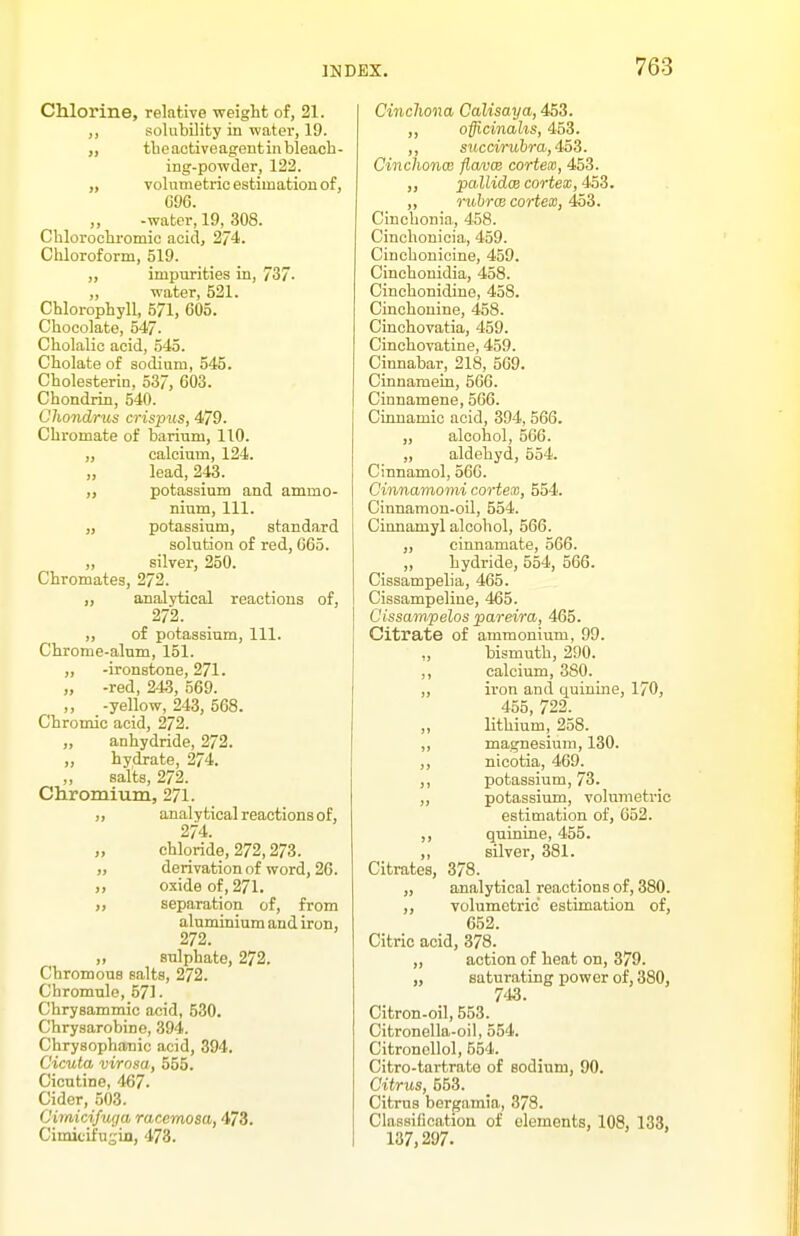 Chlorine, relative weight of, 21. ,, solubility in water, 19. „ tbeactiveagentinbleacli- ing-powder, 122. „ volumetric estimation of, cm. -water, 19, 308. Cblorochromic acid, 274. Chloroform, 519. ,, impurities in, 737- „ water, 521. Chlorophyll, 571, 605. Chocolate, 547. Cholalic acid, 545. Cholate of sodium, 545. Cholesterin, 537, 603. Chondrin, 540. Chondrus crispus, 479. Chi-omate of barium, 110. „ calcium, 124. „ lead, 243. „ potassium and ammo- nium, 111. „ potassium, standard solution of red, 665. „ silver, 250. Chromates, 272. analytical reactions of, 272. „ of potassium, 111. Chrome-alnm, 151. „ -ironstone, 271. „ -red, 243, 569. „ -yellow, 243, 568. Chromic acid, 272. „ anhydride, 272. „ hydrate, 274. ,, salts, 272. Chromium, 271. ,, analytical reactions of, 274. „ chloride, 272,278. „ derivation of word, 26. „ oxide of, 271. „ separation of, from aluminium and iron, 272. „ sulphate, 272. ChromouB salts, 272. Chromulo, 571. Chrysammic acid, 530. Chrysarobine, 394. Chrysophatiic acid, 394. Cicuta virosa, 555. Cicutine, 467. Cider, 503. Cirnicifuga racemosa, 473. Cimicifusin, 473. Cinchona Calisaya, 453. ,, offlcinahs, 453. ,, succirubr a, 4oS. CinchoncB flavce cortex, 453. pallidce cortex, 4oS. „ o-uhrcB cortesB, 4aS. Cinchonia, 458. Cinohouicia, 459. Cinchonicine, 459. Cinchouidia, 458. Cinchonidine, 458. Cinchonine, 458. Cinchovatia, 459. Cinchovatine, 459. Cinnabar, 218, 569. Cinnamein, 566. Cinnamene, 566. Cinnamic acid, 394, 566. „ alcohol, 566. „ aldebyd, 554. Cinnamol, 566. Cinnamomi cortex, 554. Cinnamon-oil, 554. Cinnamyl alcohol, 566. „ cinnamate, 566. ,, hydi'ide, 554, 566. Cissampelia, 465. Cissampeline, 465. Cissam,pelos pareira, 465. Citrate of ammonium, 99. „ bismuth, 290. ,, calcium, 380. „ ii'on and quinine, 170, _ 455, 722. ,, lithium, 258. „ magnesium, 130. ,, nicotia, 469. ,, potassium, 73. „ potassium, volumetric estimation of, 652. ,, quinine, 455. ,, silver, 381. Citrates, 378. „ analytical reactions of, 380. ,, volumetric estimation of, 652. Citric acid, 378. „ action of heat on, 379. „ saturating power of, 380, 743. Citron-oil, 553. Citronella-oil, 554. Citronellol, 554. Citro-tartrate of sodium, 90. Citrus, 553. Citrus bergamia, 378. Classification of elements, 108, 138, 137,297.