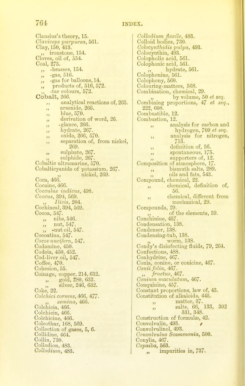 Clausius's theory, 15. Claviceps purpv/rea, 561. Clay, 150, 413. ,, ironstone, 154. Cloves, oil of, 554. Coal, 275. ,, -brasses, 154. ,, -gas, 516. „ -gas for balloons, 14. ,, products of, 516, 572. ,, -tar colours, 572. Cobalt, 266. ,, analytical reactions of, 265. ,, arsenide, 266. ,, blue, 570. „ derivation of word, 26. ,, -glance, 266. „ hydrate, 267. „ oxide, 266, 570. ,, separation of, from nickel, 269. „ sulphate, 267. „ sulphide, 267. Cobaltic ultramarine, 570. Cobalticyanide of potassium, 267- ,, nickel, 269. Coca, 466. Cocaine, 466. Cocculus indicus, 498. Coccus, 394, 569. ,, Ilicis, 204. Cochineal, 394, 569. Cocoa, 547. ,, nibs, 546. „ nut, 547. ,, -nut oil, 547. Cocoatina, 547. Cocos nucifera, 547. Codamine, 450. Codeia, 450, 452. Cod-liver oil, 547. Coffee, 470. Cohesion, 55. Coinage, copper, 214, 632. gold, 280, 632. „ silver, 246, 632. Coke, 22. Colchici cormus, 466, 477. ,, semina, 466. Colcbicia, 466. Colchicin, 466. Colchicine, 466. Colcothar, 168, 569. Collection of gases, 5, 6. Collidine, 464. Collin, 730. Collodion, 483. Collodium, 483. Collodium flexile, 483. CoUoid bodies, 730. Colocynthidis pulpa, 493. Colocynthin, 493. ColophoUc acid, 561. Colophonic acid, 561. ,, liydrate, 561. Colophonine, 561. Colophony, 560. Colouring-matters, 568. Combination, chemical, 29. ,, by volume, 50 et seq. Combining proportions, 47 et seq., 222, 608. Combustible, 12. Combustion, 12. „ analysis for carbon and hydrogen, 709 et seq. ,, analysis for nitrogen, 713. ,, definition of, 56. „ spontaneous, 175. ,, supporters of, 12. Composition of atmosphere, 17- „ bismuth salts, 289. ,, oils and fats, 543. Compound, chemical, 22. „ chemical, definition of, 56. _ ,, chemical, different from mechanical, 29. Compounds, 29. ,, of the elements, 59. Conchinine, 457. Condensation, 138. Condenser, 138. Condensing-tub, 138. „ worm, 138. Condy's disinfecting fluids, 79, 264. Confections, 488. Conhydrine, 467. Conia, conine, or conicine, 467. Gonii folia, 467- „ fructus, 467- Coniuvi mac idatum, 467. Conquinine, 457. Constant proportions, law of, 43. Constitution of alkaloids, 445. matter, 37. „ salts, 66, 133, 302 331, 348. Construction of formulas, 42. Convolvulin, 403. / ConvolvuUnol, 493. Convolvulus Sca/nimonia, 500. Conylia, 467. Copaiba, 563. „ impurities in, 737.