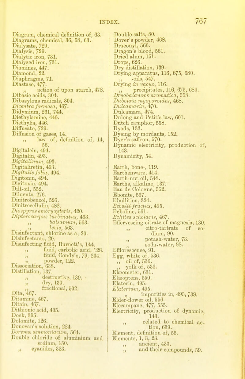 Dia^am, chemical definition of, G3. Diagrams, chemical, 36, 58, G3. Dialysate, 729. Dialysis, 729. Dialytic iron, 731. Dialyzed iron, 731. Diamines, 447. Diamond, 22. Diaphragms, 71. Diastase, 477- „ action of upon starch, 47S. Dibasic acids, 304. Dibasylons radicals, 304. Dicmtra formosa, 467. Didymium, 261, 744. Diethylamine, 446. Diethyha, 446. Diffnsate, 729. Diffusion of gases, 14. „ law of, definition of, 14, 56. Digitalein, 494. Digitalin, 493. Digitalin um, 493. Digitaliretin, 493. Digitalis folia, 494. Digitonin, 494. Digitoxin, 494. Dill-oil, 552. Diluents, 276. Dinitrobenzol, 526. DinitroceUuhn, 482. Diospyros embryopteris, 420. Dipterocarpus turbinatus, 463. ,, halsamum, 563. „ levis, 563. Disinfectant, chlorine as a, 20. Disinfectants, 20. Disinfecting fluid, Burnett's, 144. „ fluid, carbohc acid, .^28. „ fluid, Condy's, 79, 264. ,, powder, 122. Dissociation, 638. Distillation, 137. ,, destructive, 139. dry, 139. ,, fractional, 502. Dita, 467. Ditamine, 467. Ditain, 467. Dithionic acid, 405. Dock, .395. Dolomite, 126. Donovan's solution, 224 Dorcma, ammnnia.cum, 564. Double chloride of aluminium and sodium, 1.50. „ cyanides, 323. Double salts, 80. Dover's powder, 468. Draconyl, 566. Dragon's blood, 561. Dried alum, 151. Drops, 626. Dry distillation, 139. Drying-apparatus, 116, 675, 680. „ -oils, 547. Drying in vacuo, 116. ,, precipitates, 116, 675, 680. Dryohalanops aromatica, 558. Duhoisia myoporoides, 468. Dulcamarin, 470. Dulcamara, 474. Dulong and Petit's law, 601. Dutch camphor, 558. Dyads, 133. Dyeing by mordants, 152. Dyer's safTron, 570. Dynamic electricity, production of, 143. Dynamicity, 54. Earth, bone-, 119. Earthenware, 414. Earth-nut oU, 548. Earths, alkaline, 137. Eau de Cologne, 552. Ebonite, 567. Ebullition, 324. Ecbalii fructus, 495. Ecboline, 561. Echites scholaris, 467. Effervescing citrate of magnesia, 130. ,, citro-tartrate of so- dium, 90. „ potash-water, 73. ,, soda-water, 88. Efflorescence, 91. Egg, white of, 536. ,, oil of, 536. ,, yolk of, 536. Elajometer, 631. Elseoptens, 550. Elateriu, 495. Elaterium, 495. „ impurities in, 495, 738. Elder-flower oil, 556. Elecampane, 477, 555. Electricity, production of dynamic, 143. „ related to chemical ac- tion, 639. Element, definition of, 55. Elements, 1, 3, 23. ,, ancient, 433. „ and their compounds, 59.