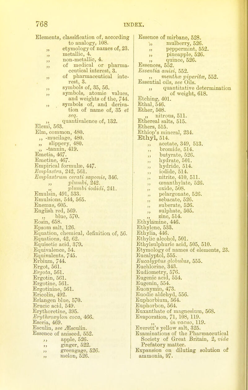 Elements, classification of, according to analogy, 108. „ etymology of names of, 23. „ metallic, 4. non-metallic, 4. of medical or pharma- ceutical interest, 3. „ of pharmaceutical inte- rest, 3. ,, symbols of, 35, 56. ,, symbols, atomic values, and weights of the, 744. „ symbols of, and deriva- tion of name of, 35 et seq. ,, quantivalence of, 132. Elemi, 563. Elm, common, 480. ,, -mucilage, 480. „ slippery, 480. „ -tannin, 419. Emetia, 467. Emetine, 467- Empirical formulfe, 447. Emiplastra, 212, 561. Emplastrum cerati swponis, 346. ,, plurnbi, 242. „ plumhi iodidi, 241. Emulsin, 491, 533. Emulsions, 544, 565. Enemas, 605. English red, 569. ,, blue, 570. Eosin, 658. Epsom salt, 126. Equation, chemical, definition of, 56. Equations, 42, 62. Equisetic acid, 379. Equivalence, 54. Equivalents, 745. Erbium, 744. Ergot, 561. Urgota, 561. Ergotin, 561. Ergotine, 561. Ergotinine, 561. Ericolin, 492. Erlangen blue, 570. Erucic acid, 549. Erythoretine, 395. Erythroxylon coca, 466. Eseria, 469. Escuhn, see ^sculin. Essence of aniseed, 552. apple, 526. ,, ginger, 522. ,, greengage, 526. „ melon, 626. Essence of mirbane, 528. •„ mulberry, 526. ,, peppermint, 552. ,, pineapple, 526. ,, quince, 526. Essences, 552. Essentia anisi, 552. ,, menthoB piperitae, 552. Essential oUs, see Oils. „ quantitative determination of weight, 618. Etching, 401. Ethal, 546. Ether, 508. „ nitrous, 511. Ethereal salts, 515. Ethers, 515. Ethiop's mineral, 234. Ethyl, 514. ,, acetate, 349, 513. ,, bromide, 514. ,, butyi-ate, 526. ,, hydrate, 501. ,, hydride, 514. ,, iodide, 514. nitrite, 410, 511. ,, oenanthylate, 526. ,, oxide, 508. „ pelargonate, 526. ,, sebacate, 526. ,, suherate, 526. ,, sulphate, 505. „ zinc, 514. Ethylamine, 446. Ethylene, 533. Ethyha, 446. Ethyhc alcohol, 501. Ethylsulphurio acid, 505, 510. Etymology of names of elements, 23. Eucalyptol, 555. Eucalyptus cilobulus, 555. Euohlorine, 343. Eudiometry, 576. Eugenic acid, 554. Bugenin, 554. Euonymin, 473. Euodic aldehyd, 556. Euphorbium, 564. Euphoi'bon, 564. Euxanthate of magnesium, 568. Evaporation, 71, 108, 119. ,, in vacm, 119. Everett's yellow salt, 325. Examinations of the Pharmaceutical Society of Great Britain, 2, vide Prefatory matter. Expansion on diluting solntion of ammonia, 97.