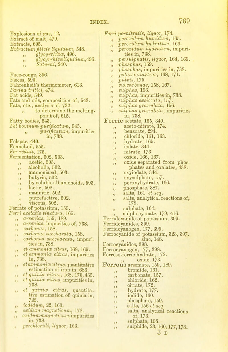 Explosions of gas, 12. Extract of malt, 479. Extracts, 605. Extraetum fiUcis liqiiidiim, 548. ,, glycyn-hizcB, 496. „ glycy)Thizwliquidum,4Q6. „ Batumi, 240. Face-rouge, 396. FsBces, 590. Fahrenheit's thermometer, 613. Farina tritici, 474. Fat-acids, 549. Fats and oils, composition of, 543. Fats, etc., analysis of, 732. ,, to determine the melting- point of, 615. Fatty bodies, 543. Fel bovinuvi purificatitm, 545. „ purificatum, impurities in, 738. Felspar, 440. Fennel-oU, 555. Fer rMuit, 175. Fermentation, 502, 503. ,, acetic, 503. ,, alcoholic, 502. ,, ammoniaoal, 503. ,, butyric, 502. „ by soluble albumenoids, 503. ,, lactic, 502. ,, manaitic, 502. „ putrefactive, 502. „ viscous, 502. Ferrate of potassium, 155. Ferri acetatis tinctura, 165. ,, arsenias, 159, 189. ,, arsenias, impurities of, 738. ,, carhonas, 158. ,, ca/rbonas saccharata, 158. ,, ca/rhonas saccharata, impuri- ties in, 738. „ et ammonioB citras, 168, 169. ., et ammonicB cit/ras, impurities in, 738. ,, eiamwom(Bctiras,quantitative estimation of iron in, 686. „ et quiniae citras, 168, 170,455. „ et quintal citras, impurities in, 738. ,, et quinice citras, quantita- tive estimation of quinia in, 722. „ iodidum, 22, 160. „ oxidum macjneticum, 172. ,, oxidu'mmagneticum,unvTivitiea in, 738. ,, perchloridi, liquor, 163. Ferri pemdtraUs, Uquor, 174. „ peroxid/u/m humidum, 165. ,, peroxidum liydratum, 166. ,, peroxidum hydratwni, impuri- ties in, 738. ,, persulphatis, liquor, 164, 1C9. „ phosphas, 159. ,, phosphas, impurities in, 738. ,, potassio-tartras, 168, 171. ,, pulvis, 175. ,, subca/rhonas, 158, 167- „ sulphas, 156. ,, sulphas, impurities in, 738. ,, sulphas exsiccata, 157. ,, sulphas granulata, 156. ,, sukphas granulata, impurities in, 738. Ferric acetate, 165, 349. „ aceto-nitrate, 174. ,, benzoate, 294. „ chloride, 161, 163. ,, hydrate, 165. ,, iodate, 344. ,, nitrate, 173. ,, oxide, 166,167. „■ oxide separated from phos- phates and oxalates, 438. ,, oxyiodate, 344. „ oxysulphate, 157. ,, peroxy hydrate, 166. ,, phosphate, 387. ,, salts, 161 et seq. „ salts, analytical reactions of, 178. ,, sulphate, 164. ,, sulphocyanate, 179, 416. Ferridcyanide of potassium, 399. Ferridcyanides, 399. Ferridcyanogen, 177, 399. Ferrocyanide of potassium, 323, 397. „ zinc, 148. Ferrocyanides, 398. Ferrocyanogen, 177, 398. Forroso-ferric hydrate, 172. ,, oxide, 173. Ferrous arseniate, 159,189. ,, bromide, 161. ,, carbonate, 157. „ chloride, 162. ,, citrate, 172. ,, hydrate, 177. „ iodide, 160. „ phosphate, 159. ,, salts, 156 et seq. ,, salts, analytical reactions of, 176. ,, sulphate, 156. sulphide, 23, 160,177,178. 3 D