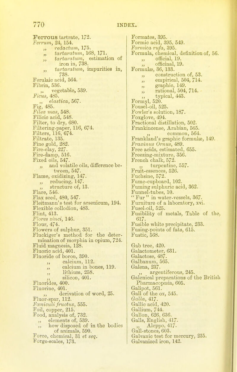 Ferrous tartrate, 172. F&mom, 24, 154. ,, redactitm, 175. „ tartarahmn, 168, 171-_ ,, tartaratuvi, estimation of iron in, 738. ,, tartaratimi, impurities in, 738. Ferulaic acid, 564. Fibrin, 536. „ vegetable, 539. Ficus, 485. ,, elastica, 567- Fig, 486. Filex mas, 548. Filioic acid, 548. Filter, to dry, 680. Filtering-paper, 116, 674. FUters, 116, 674. Filtrate, 135. Fine gold, 282. Fire-clay, 227- Fire-damp, 516. Fixed oils, 547. „ and volatile oils, difference be- tween, 547. Flame, oxidizing, 147. „ reducing, 147. „ structure of, 13. Flare, 546. Flax seed, 480, 547. Fleitmann's test for arsenicum, 194. Flexible collodion, 483. Flint, 413. Flores zmci, 146. Flour, 474. Flowers of sulpbur, 351. Flucldger's method for tbe deter- mination of morpliia in opium, 724. Fluid magnesia, 128. Fluoric acid, 401. Fluoride of boron, 390. „ calcium, 112. „ calciiim in bones, 119. ,, litbium, 258. ,, silicon, 401. Fluorides, 400. Fluorine, 401. ,, derivation of word, 25. Fluor-spar, 112. Fosniculi fruotus, 555. Foil, copper, 215. Food, analysis of, 732. ,, elements of, 539. ,, bow disposed of in tbe bodies of animals, 590. Force, cbemical, 31 et seq. Forge-scales, 173. Formates, 395. Formic acid, 395, 549. Formica rufa, 395. Formula, chemical, definition of, 56. ,, official, 19. ,, ofBciual, 19. Formulaa, 36, 133. „ construction of, 53. „ empirical, 504, 714. „ gi-aphic, 149. „ rational, 504, 714. ,, typical, 443. Formyl, 520. Fousel-oil, 525. Fowler's solution, 187. Foxglove, 494. Fractional distillation, 502. Frankincense, Arabian, 565. ,, common, 564. Frankland's graphic formulse, 149. Fraxinus Ornus, 489. Free acids, estimated, 655. Freezing-mixture, 356. French chalk, 572. ,, turpentine, 557- Fruit-essences, 526. Fuchsine, 572. Fume-cupboard, 102. Fuming sulphuric acid, 362. Funnel-tubes, 10.  Fur  in water-vessels, 367. Furniture of a laboratory, xvi. Fusel-oil, 525. Fusibility of metals. Table of the, 617. Fusible white precipitate, 233. Fusing-poiuts of fats, 615. Fustic, 568. Gab tree, 420. Galactometer, 631. Galactose, 487. Galbanum, 565. Galena, 237. ,, argentiferous, 245. Galenical preparations of the British Pliarmacopoeia, 605. GaUpot, 561. Gall of the ox, 545. Qalla, 417. Gallic acid, 420. GalUum, 744. Gallon, 626, 636. GaUs, English, 417. ,, Aleppo, 417. Gall-stones, 603. Galvanic test for mercury, 235. Galvanized iron, 142.