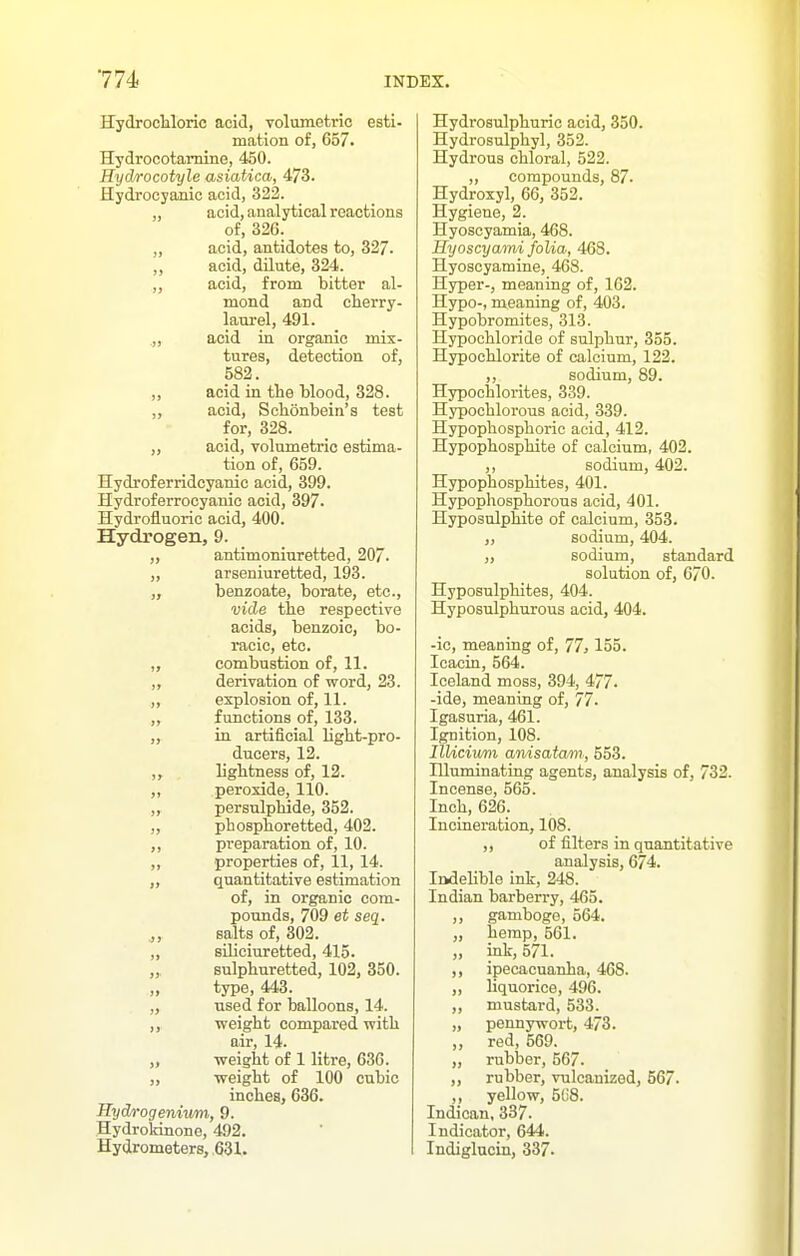 HydrocUoric acid, volumetric esti- mation of, 657. Hydrocotamine, 450. Hydrocotyle asiatica, 4:7^. Hydrocyanic acid, 322. „ acid, analytical reactions of, 326. „ acid, antidotes to, 327. ,, acid, dilute, 324. ,, acid, from bitter al- mond and cherry- laurel, 491. „ acid in organic mix- tures, detection of, 582. „ acid in tlie blood, 328. „ acid, Schonbein's test for, 328. „ acid, volumetric estima- tion of, 659. Hydroferridcyanic acid, 399. Hydroferrocyanic acid, 397. Hydrofluoric acid, 400. Hydrogen, 9. „ antimoninretted, 207. „ arseniuretted, 193. „ benzoate, borate, etc., vide the respective acids, benzoic, bo- racic, etc. „ combustion of, 11. ,, derivation of word, 23. ,, explosion of, 11. ,, functions of, 133. „ in artificial light-pro- ducers, 12. lightness of, 12. ,, peroxide, 110. „ persulphide, 352. „ phosphoretted, 402. ,, preparation of, 10. ,, properties of, 11, 14. quantitative estimation of, in organic com- pounds, 709 et seq. J, salts of, 302. „ siliciuretted, 415. „, sulphuretted, 102, 350. „ type, 443. „ used for balloons, 14. ,, weight compared with air, 14. „ weight of 1 litre, 636. „ weight of 100 cubic inches, 636. Hyd/rogenivm, 9. Hydrokinone, 492. Hydrometers, ,631. Hydrosulphuric acid, 350. Hydrosulphyl, 352. Hydrous chloral, 522. ,, compounds, 87. Hydroxyl, 66, 352. Hygiene, 2. Hyoscyamia, 468. Hyoscyami folia, 468. Hyoscyamine, 468. Hyper-, meaning of, 162. Hypo-, meaning of, 403. Hypobromites, 313. Hypochloride of sulphur, 355. Hypochlorite of calcium, 122. ,, sodium, 89. Hypociilorites, 339. Hypochlorous acid, 339. Hypophosphoric acid, 412. Hypophosphite of calcium, 402. ,, sodium, 402. Hypophosphites, 401. Hypophosphorons acid, 401. Hyposulphite of calcium, 353. „ sodium, 404. „ sodium, standard solution of, 670. Hyposulphites, 404. Hyposulphurons acid, 404. -ic, meaning of, 77j 155. Icacin, 564. Iceland moss, 394, 477. -ide, meaning of, 77. Igasuria, 461. Ignition, 108. IlUciwni anisatam, 553. Hluminatiug agents, analysis of, 732. Incense, 565. Inch, 626. Incineration, 108. ,, of filters in quantitative analysis, 674. IrkdeUble ink, 248. Indian barberry, 465. ,, gamboge, 564. „ hemp, 561. „ ink, 571. ,, ipecacuanha, 468. ,, liquorice, 496. „ mustard, 533. „ pennywort, 473. „ red, 569. „ rubber, 567. ,, rubber, vulcanized, 567. ,, yellow, 5G8. Indican, 337. Indicator, 644. Indiglucin, 337.