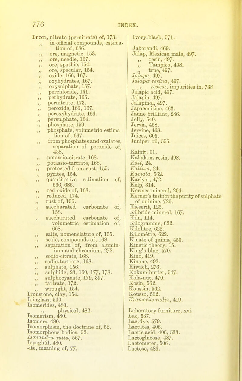 Iron, nitrate (pernitrate) of, 173. ,, in official compounds, estima- tion of, 686. ,, ore, magnetic, 153. ,, ore, needle, 167. ,, ore, spathic, 154. ,, ore, specular, 154. ,, oxide, 166, 167. ,, osyhydrates, 167. ,, oxysulphate, 157. ,, perchloride, 161. ,, perliydrate, 165. „ pernitrate, 173. ,, peroxide, 166, 167. ,, peroxyhydrate, 166. „ persulphate, 164. ,, phosphate, 159. ,, phosphate, volumetric estima- tion of, 667. ,, from phosphates and oxalates, separation of peroxide of, 438. ,, potassio-citrate, 168. ,, potassio-tarfcrate, 168. protected from rust, 155. ,, pyrites, 154. „ quantitative estimation of, 666, 686. ,, red oxide of, 168. ,, reduced, 174. ,, rust of, 155. ,, saccharated carbonate of, 158. ,, saccharated carbonate of, volumetric estimation of, 668. ,, salts, nomenclature of, 155. ,, scale, compounds of, 168. ,, separation of, from alumin- ium and chromium, 2/3. „ sodio-citrate, 168. „ sodio-tartrate, 168. ,, sulphate, 156. „ sulphide, 23, 160, 177, 178. ,, sulphocyanate, 179, 397- ,, tartrate, 172. ,, wrought, 154. Ironstone, clay, 154, Isinglass, 540 Isomerides, 480. ,, physical, 482. Isomerism, 480. Isomers, 480. Isomorphism, the doctrine of, 52. Isomorphous bodies, 52. Isonandra gutta, 567. Ispaghul, 480. -ite, meaning of, 77. Ivory-black, 571. Jaborandi, 469. Jalap, Mexican male, 497. „ resin, 497. „ Tampico, 498. „ true, 497. Jalapa, 497. JalapcB resina, 497. „ resina, impurities in, 738 Jalapic acid, 497. Jalapin, 497. Jalapinol, 497. Japaconitine, 463. Jaune brilliant, 286. JeUy, 540. Jervia, 468. Jervine, 468. Juices, 605. Juniper-oil, 555. Kainit, 61. Kaladana resin, 498. EaU, 24. Kalium, 24. Kamala, 562. Kariyat, 472. Kelp, 314. Kermes mineral, 204. Kerner's test for the purity of sulphate of quinine, 720. Kieserit, 126. Kilbride minei-al, 167. Kihi, 114. Kilogramme, 622. Kilolitre, 622. Kilometre, 622. Kinate of quinia, 453. Kinetic theory, 15. King's blue, 570. Kino, 419. Kinone, 492. Kiwach, 276. Kokum butter, 547. Kola-nut, 470. Kosin, 562. Koussin, 562. Kousso, 562. Kra/merice radix, 419. Laboratory furniture, xvi. Lac, 537. Lao-dye, 579. Lactates, 406. Lactic acid, 406, 533. Lactoglucoso, -487. Lactometer, 506. Lactose, 486.