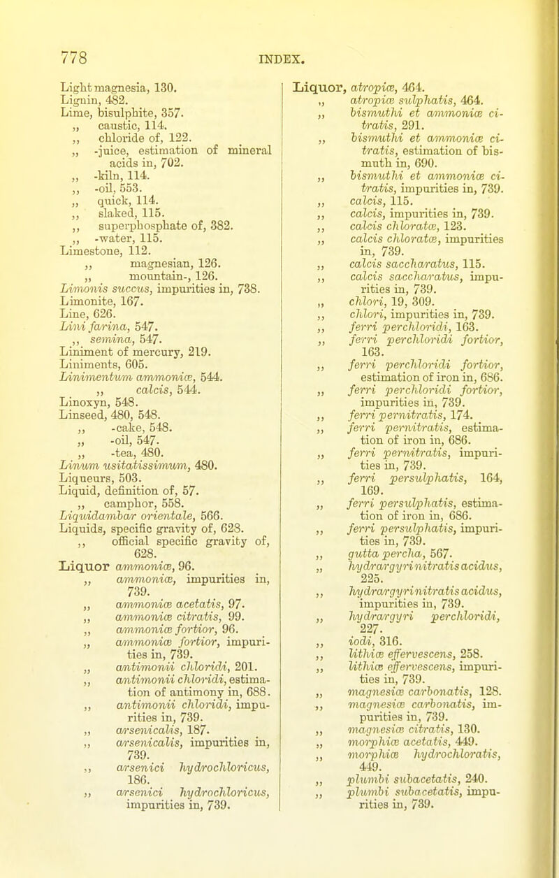 Liglit mao:nesja, 130. Lignin, 482. Lime, feisulpbite, 337. „ caustic, 114. „ chloride of, 122. „ -juice, estimation of mineral acids in, 702. „ -kiln, 114. „ -oil, 553. „ quick, 114. slaked, 115. ,, superphosphate of, 382. „ -water, 115. Limestone, 112. magnesian, 126. „ mountain-, 126. Limonis succus, impurities in, 738. Limonite, 167. Line, 626. Lini farina, 547. ,, semina, 547. Liniment of mercury, 219. Liniments, 605. Linimentxim ammonice, 544. ,, calcis, 544. Linoxyn, 548. Linseed, 480, 548. „ -cake, 548. „ -oil, 547. „ -tea, 480. Lirmm usitatissimv/m, 480. Liqueurs, 503. Liquid, definition, of, 57. „ camphor, 558. Liquidanibar orientale, 566. Liquids, specific gravity of, 628. ,, ofBcial specific gravity of, 628. Liquor ammonice, 96. „ amnionicB, impurities in, 739. „ am/mordcB acetatis, 97. ,, ammonice citratis, 99. „ ammonice fortior, 96. „ cmnmonicB fortior, impuri- ties in, 739. „ cmtimonii chloridi, 201. „ antimonii chloridi, estima- tion of antimony in, 688. ,, antimonii chloridi, impu- rities in, 739. „ a/isenicaUs, 187. „ a/i'senicalis, impurities in, 739. arsenici hydrochloricus, 186. ,, arsenici hydrochloricus, impurities in, 739. Liquor, atropice, 464. „ atro-pice sulphatis, 464. ,, bismuthi et ammonias ci- tratis, 291. ,, hismuthi et ammonice ci- tratis, estimation of bis- muth in, 690. „ hismuthi et ammonice ci- tratis, impurities in, 739. ,, calcis, 115. „ calcis, impurities in, 739. ,, calcis chloratce, 123. ,, calcis chloratce, impurities in, 739. „ calcis saccharatus, 115. ,, calcis saccharatus, impu- rities in, 739. „ cMori, 19, 309. ,, chlori, impurities in, 739. ,, ferri perchloridi, 163. ,, ferri perchloridi fortior, 163. ,, ferri perchloridi fortior, estimation of iron in, 686. „ ferri perchloridi fortior, impurities ia, 739. ,, ferri pernitratis, 174. „ ferri pernitratis, estima- tion of iron in, 686. „ ferri perivitratis, impuri- ties in, 739. ,, ferri persuVpliatis, 164, 169. „ ferri persuVphatis, estima- tion of iron in, 686. ,, ferri persidphatis, impuri- ties in, 739. ,, gutta perclia, 567. „ liydrargyri nitratis acidm^, 225. ,, hydra/rgyrinitratisacidits, impurities in, 739. „ hydrargyri perchloridi, 227. ,, iodi, 316. ,, UthicB effervescens, 258. „ Uthice effervescens, impuri- ties in, 739. „ magnesice carhonatis, 128. ,, magnesice carhonatis, im- purities in, 739. ,, magnesice citratis, 130. „ moiphice acetatis, 449. ,, morphicB hydrochloratis, 449. ,, plumhi siihacetatis, 240. „ plumhi subacetatis, impa- rities in, 739.
