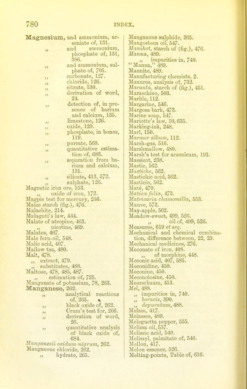 Magnesium, and ammonium, ar- seniate of, 131_. „ and ammoninm, plaospliate of, 131, 386. J, and ammonium, sul- phate of, 705. carbonate, 127. „ cliloiide, 126. „ citrate, 130. „ derivation of word, 24. detection of, in pre- sence of barium and calcium, 135. ,, limestone, 126. „ oxide, 129. pliosphate, in bones, 119. „ purrate, 568. quantitative estima- tion of, 683. „ separation from ba- rium and calcium, 131. „ silicate, 413, 572. ,, sulphate, 126. Magnetic iron ore, 153. „ oxide of iron, 172. Magpie test for mercury, 236. Maize starch (fig.), 476. Malachite, 214. Malaguti's law, 444. Malate of atropine, 463. „ nicotine, 469. Malates, 407- Male fern-oil, 548. Malic acid, 407. Mallow tea, 480. Malt, 478. extract, 479. „ substitutes, 488. Maltose, 478, 485, 487- „ estimation of, 725. Manganate of potassium, 78, 263. Manganese, 262. analytical reactions of, 265. A „ black oxide of, 262. „ Oram's test for, 266. „ derivation of word, 26. _ ), quantitative analysis of black oxide of, 684. Manganesii oxidum niarum, 262. Manganous chloride, 262. „ Lydi-ate, 265. Manganous sulphide, 265. Mangosteen oil, 547. Manihot, starch of (fig.), 476. Manna, 489. „ impurities in, 740. Manna, 489. Mannite, 489. Manufacturing chemists, 2. Manures, analysis of, 732. Maranta, starch of (fig.), 451. Maraschino, 503. Marble, 112. Margarine, 546. Mai'gosa bark, 473. Mai'ine soap, 547. Mariotte's law, 50, 635. Marking-ink, 24S. Marl, 150. Ma/rmor album, 112. Marsh-gas, 516. Marshmallow, 4S0. Marsh's test for arsenicnm, 193. Massicot, 238. Mastic, 562. MasUche, 562. Mastichic acid, 562. Masticin, 562. Mat6, 470. Maticoe folia, 473. Matricaria cliainomilla, 558. Mauve, 572. May-apple, 562. Meadow-sweet, 499, 526. oil of, 499, 526. Measures, 619 et seq. Mechanical and chemical combina- tion, difference between, 22, 29. Mechanical medicines, 276. Meconate of iron, 408. ,, of morphine, 448. Meconic acid, 407, 585. MeconidLne, 450. Meconiue, 450. Meconoiosine, 450. Meerschaum, 413. Mel, 488. _ ,, impurities in, 740. „ horacis, 390. „ depuratv/m, 488. Melam, 417. Melasses, 489. Meleguetta pepper, 555. Melissa oil, 557. Melissic acid, 549. Melissyl, palmitate of, 546. Mellon, 417. Melon essence, 526. Melting-points, Table of, 616.