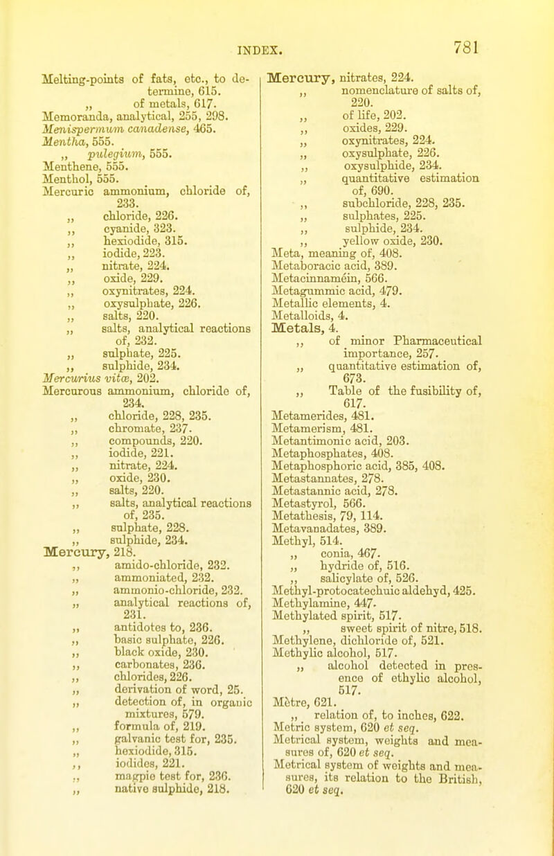 Melting-points of fats, etc., to de- teimine, 615. „ of metals, 617. Memoranda, analytical, 255, 298. Menispermum canadense, 465. Mentha, 555. „ pulegium, 555. Menthene, 555. Menthol, 555. Mercuric ammonium, chloride of, 233. „ chloride, 226. ,, cyanide, 323. ,, hexiodide, 315. iodide, 223. ,, nitrate, 224. „ oxide, 229. ,, oxynitrates, 224. „ oxysulphate, 226. salts, 220. „ salts, analytical reactions of, 232. „ sulphate, 225. ,, sulphide, 234. Mercwrius vitce, 202. Mercurous ammonium, chloride of, 234. „ chloride, 228, 285. ,, chromate, 237- ,, compounds, 220. „ iodide, 221. „ nitrate, 224. „ oxide, 230. salts, 220. ,, salts, analytical reactions of, 235. ,, sulphate, 228. „ sulphide, 234. Mercury, 218. ,, amido-chloride, 232. „ ammoniated, 2.32. „ ammonio-chloride, 232. „ analytical reactions of, 231. „ antidotes to, 236. „ hasic sulphate, 226. „ hlack oxide, 230. ,, carbonates, 236. chlorides, 226. „ derivation of word, 25. ,, detection of, in orgauic mixtures, 579. „ formula of, 219. „ galvanic test for, 235. „ hoxiodide, 315. iodides, 221. ., magpie test for, 236. „ native sulphide, 218. Mercury, nitrates, 224. nomenclature of salts of, 220. of life, 202. oxides, 229. „ oxynitrates, 224. „ oxysulphate, 226. „ oxysulphide, 234. „ quantitative estimation of, 690. „ subchloride, 228, 235. ,, sulphates, 225. „ sulphide, 234. „ yellow oxide, 230. Meta, meaning of, 408. Metaboracic acid, 389. Metacinnamein, 566. Metagummic acid, 479. Metallic elements, 4. Metalloids, 4. Metals, 4. ,, of minor Pharmaceutical importance, 257. „ quantitative estimation of, 673. ,, Table of the fusibUity of, 617. Metamerides, 481. Metamerism, 481. Metantimonic acid, 203. Metaphosphates, 408. Metaphosphoric acid, 385, 408. Metastannates, 278. Metastannic acid, 278. Metastyrol, 566. Metathesis, 79,114. Metavanadates, 389. Methyl, 514. „ conia, 467. „ hydride of, 516. „ salicylate of, 526. Methyl-protocatechuic aldehyd, 425. Methylamine, 447- Methylated spirit, 517. „ sweet spirit of nitre, 518. Methylene, dichloride of, 521. Methylic alcohol, 517. „ alcohol detected in pres- ence of ethylic alcohol, 617. Metre, 621. „ _ relation of, to inches, 622. Metric system, 620 et seq. Metrical system, weights and mea- sures of, 620 et seq. Metrical system of weights and mea- sures, its relation to the British, 620 et seq.