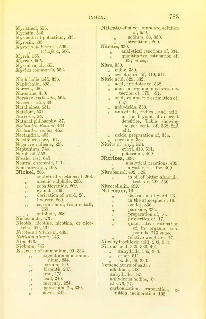 Myristicol, 555. Myriatin, 540. Myronate of potassium, 533. Myrosin, 533. Myroxylon Pereirce, 566. ,, toluijera, 566. Myrrh, 565. Myrrha, 565. Myn-hic acid, 565. Myrtus communis, 556. Naphttalic acid, 393. Naphthaliii, 393. Narceia, 450. Narcotine, 450. Narthex asafcetida, 564. Nascent state, 33. Natal aloes, 531. Nataloin, 5-31. Natrium, 24. Natural pliilosopliy, 37. Nectandra Bodicei, 464. Nectandrce cortex, 465. Nectandria, 465. Needle iron ore, 167- Negative radicals, 528. Neptunium, 744. Neroli oil, 553. Nessler test, 648. Neutral chromate. 111. Neutralization, 100. Nickel, 268. „ analytical reactions of, 268. „ arsenio-sulphide, 268. „ cobalticyanide, 269. „ cyanide, 269. „ derivation of word, 26. „ hydrate, 269. „ separation of, from cobalt, 269. „ sulphide, 268. Nicker nuts, 473. Nicotia, nicotine, nicotina, or nico- tylia, 409, 561. Nicotiana labacii/m, 469. Nihiltim album, 146. Nim, 473. Niobium, 745. Nitrate of ammonium, 99, 834. argent-ammon-ammo- nium, 234. „ barium, 109. „ bismuth, 287. „ iron, 173. „ lead, 240. ,, mercury, 224. „ potassium, 74, 830. „ silver, 247. Nitrate of aUver, standard solution of, 659. „ sodium, 83, 330. „ strontium, 260. Nitrates, 330. ,, analytical reactions of, 334. „ quantitative estimation of, 697 et seq. Nitre, 330. „ cubic, 330. ,, sweet spirit of, 410, 511. Nitric acid, 329, 332. „ acid, antidotes to, 338. ,, acid in organic mixtures, de- tection of, 578, 581. ,, acid, volumetric estimation of, 657. ' „ anhydride, 333. ,, anhydride, radical, and acid, in the Uq. acid of different densities. Table showing the per cent, of, 568, 2nd edit. „ oxide, preparation of, 334. „ peroxide, 334. Nitrite of amyl, 526. ethyl, 410, 511. „ potassium, 409. Nitrites, 409. ,, analytical reactions, 409. ,, in water, test for, 409. Nitrob^nzol, 492, 526. „ in oil of bitter almonds, test for, 492, 530. Nitrocellulin, 482. Nitrogen, 16. „ derivation of word, 23. ,, in the atmosphere, 16. ,, oxides, 336. „ peroxide, 334. ,, preparation of, 16. „ properties of, 17. ,, quantitative estimation of, in organic com- pounds, 713 et seq. „ relative weight of, 17. Nitrohydrochlorio acid, 209, 334. Nitrous acid, 335, 336, 401. „ anhydride, 335, 336. ,, ether, 511. „ oxide, 99, 336. Nomenclature of salts: aUtaloids, 448. anhydrides, 87- anhydrous Ijodies, 87. -ate, 73, 77. carbonization, evaporation, ig. nition, incineration, 108.