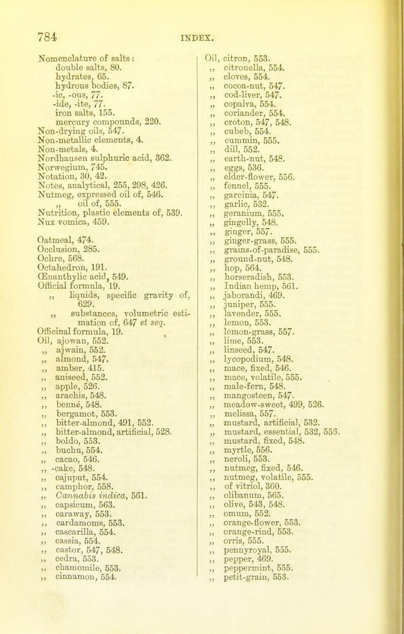 Nomenclature of salts: double salts, 80. hydrates, 65. hydrous bodies, 87. -io, -ous, 77. -ide, -ite, 77. iron salts, 155. mercury compounds, 220. Non-drying oils, 547. Non-metallic elements, 4. Non-metals, 4. Nordhausen sulphuric acid, 362. Norwegium, 745. Notation, 30, 42. Notes, analytical, 255, 298, 426. Nutmeg, expressed oil of, 546. „ oil of, 555. Nutrition, plastic elements of, 539. Nux vomica, 459. Oatmeal, 474. Occlusion, 285. Ochre, 568. Octahedron, 191. QDnanthyHc acid, 549. OfiBcial formula, 19. „ liquids, specific gravity of, 629. „ substances, volumetric esti- mation of, 647 et seq. Officinal formula, 19. , Oil, ajowan, 552. „ ajwain, 552. „ almond, 547. amber, 415. „ aniseed, 552. „ apple, 526. „ arachis, 548. ,, benne, 548. „ bergamot, 553. ,, bitter-almond, 491, 552. „ bitter-almond, artificial, 528. „ boldo, 553. „ buchu, 554. „ cacao, 546. -cake, 548. ,, cajuput, 554. ,, camphor, 558. ,, Cannabis inddca, 561. „ capsicum, 563. ,, caraway, 553. ,, cardamoms, 553. „ cascarilla, 554. „ cassia, 554. ,, castor, 547, 548. „ cedra, 553. ,, chamomile, 553. ,, cinnamon, 554. Oil, citron, 553. ,, citronella, 554. ,, cloves, 554. ,, cocoa-nut, 547. ,, cod-liver, 547. „ copaiva, 554. „ coriander, 554. croton, 547, 548. ,, cubeb, 554. ,, cummin, 555. „ dill, 552. ,, earth-nut, 548. „ eggs, 536. „ elder-flower, 556. ,, fennel, 555. ,, garcinia, 547. ,, garlic, 532. ,, geranium, 555. gmgelly, 548. „ ginger, 557. „ ginger-grass, 555. ,, grains-of-paradise, 555. „ ground-nut, 548. „ hop, 564. ,, horseradish, 553. ,, Indian hemp, 561. ,, jaborandi, 469. ,, juniper, 555. ,, lavender, 555. ,, lemon, 553. „ lemon-grass, 557- ,, lime, 553. ,, linseed, 547. ,, lycopodium, 54S. ,, mace, fixed, 546. ,, mace, volatile, 555. „ male-fern, 548. ,, mangosteen, 547- ,, meadow-sweet, 499, 526. ,, melissa, 557. „ mustard, artificial, 532. ,, mustard, essential, 532, 553. ,, mustard, fixed, 548. ,, myrtle, 556. „ neroli, 553. ,, nutmeg, fixed, 546. ,, nutmeg, volatile, 555. ,, of vitriol, 360. ,, olibanum, 565. „ olive, 543, 548. ,, omum, 552. ,, orange-flower, 553. „ orange-rind, 553. ,, orris, 555. ,, pennyroyal, 555. ,, pepper, 469. ,, peppermint, 555. ,, petit-grain, 553.